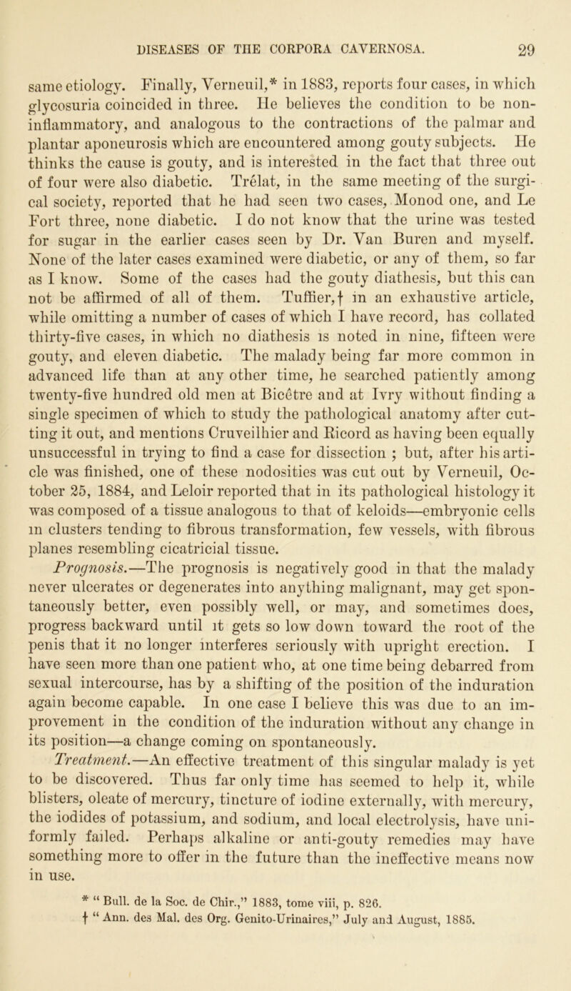 same etiology. Finally, Verneuil,* in 1883, reports four cases, in which glycosuria coincided in three. He believes the condition to be non- inflammatory, and analogous to the contractions of the palmar and plantar aponeurosis which are encountered among gouty subjects. He thinks the cause is gouty, and is interested in the fact that three out of four were also diabetic. Trelat, in the same meeting of the surgi- cal society, reported that he had seen two cases, Monod one, and Le Fort three, none diabetic. I do not know that the urine was tested for sugar in the earlier cases seen by Hr. Van Buren and myself. None of the later cases examined were diabetic, or any of them, so far as I know. Some of the cases had the gouty diathesis, but this can not be affirmed of all of them. Tuffier,f in an exhaustive article, while omitting a number of cases of which I have record, has collated thirty-five cases, in which no diathesis is noted in nine, fifteen were gouty, and eleven diabetic. The malady being far more common in advanced life than at any other time, he searched patiently among twenty-five hundred old men at Bicetre and at Ivry without finding a single specimen of which to study the pathological anatomy after cut- ting it out, and mentions Cruveilhier and Bicord as having been equally unsuccessful in trying to find a case for dissection ; but, after his arti- cle was finished, one of these nodosities was cut out by Verneuil, Oc- tober 25, 1884, and Leloir reported that in its pathological histology it was composed of a tissue analogous to that of keloids—embryonic cells m clusters tending to fibrous transformation, few vessels, with fibrous planes resembling cicatricial tissue. Prognosis.—The prognosis is negatively good in that the malady never ulcerates or degenerates into anything malignant, may get spon- taneously better, even possibly well, or may, and sometimes does, progress backward until it gets so low down toward the root of the penis that it no longer interferes seriously with upright erection. I have seen more than one patient who, at one time being debarred from sexual intercourse, has by a shifting of the position of the induration again become capable. In one case I believe this was due to an im- provement in the condition of the induration without any change in its position—a change coming on spontaneously. Treatment.—An effective treatment of this singular malady is yet to be discovered. Thus far only time has seemed to help it, while blisters, oleate of mercury, tincture of iodine externally, with mercury, the iodides of potassium, and sodium, and local electrolysis, have uni- formly failed. Perhaps alkaline or anti-gouty remedies may have something more to offer in the future than the ineffective means now in use. * “ Bull, de la Soc. de Chir.,” 1883, tome viii, p. 826. f “ Ann. des Mai. des Org. Genito-Urinaires,” July and August, 1886.