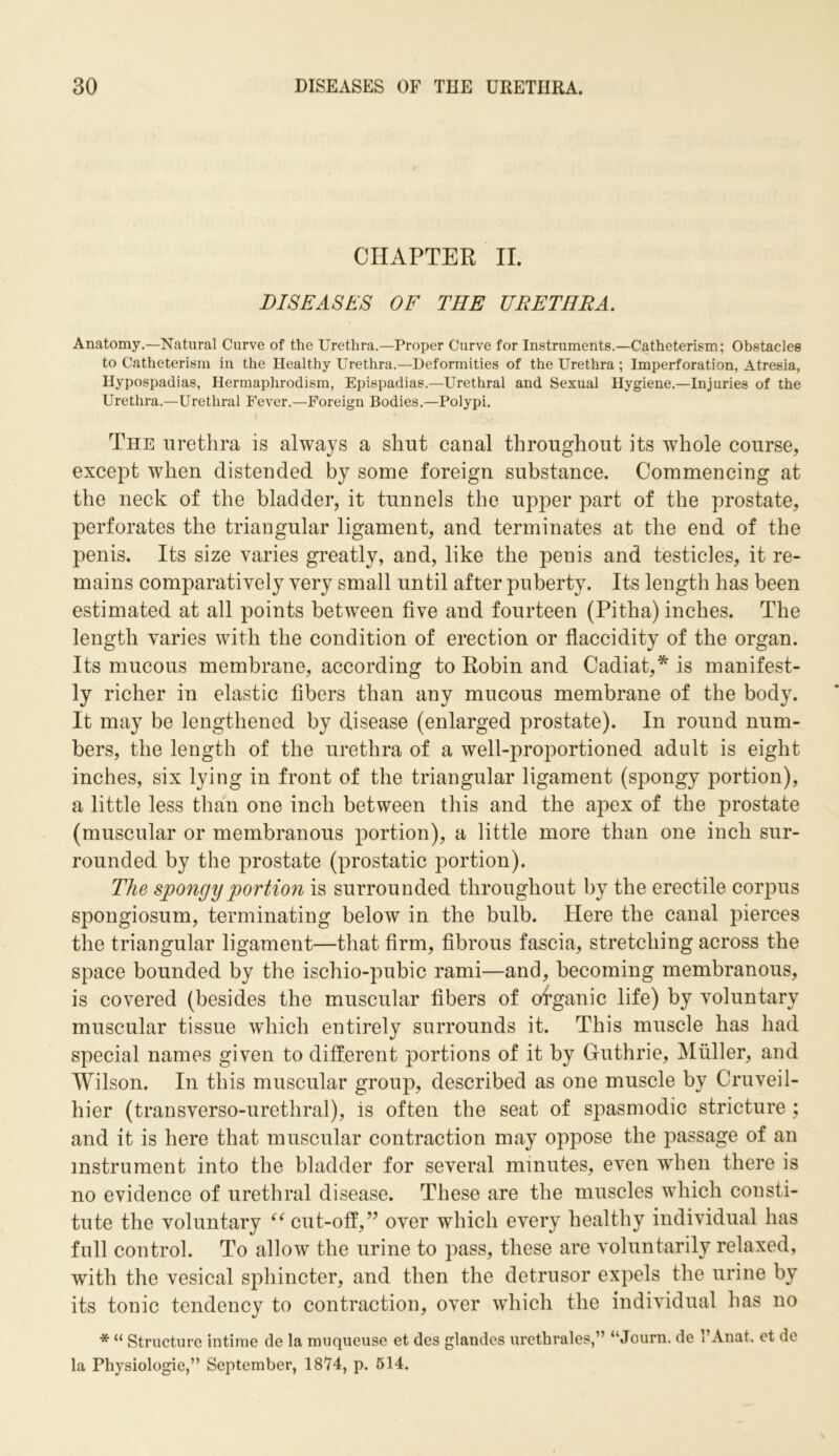 CHAPTER II. DISEASES OF THE URETHRA. Anatomy.—Natural Curve of the Urethra.—Proper Curve for Instruments.—Catheterism; Obstacles to Catheterism in the Healthy Urethra.—Deformities of the Urethra ; Imperforation, Atresia, Hypospadias, Hermaphrodism, Epispadias.—Urethral and Sexual Hygiene.—Injuries of the Urethra.—Urethral Fever.—Foreign Bodies.—Polypi. The urethra is always a shut canal throughout its whole course, except when distended by some foreign substance. Commencing at the neck of the bladder, it tunnels the upper part of the prostate, perforates the triangular ligament, and terminates at the end of the penis. Its size varies greatly, and, like the penis and testicles, it re- mains comparatively very small until after puberty. Its length has been estimated at all points between five and fourteen (Pitha) inches. The length varies with the condition of erection or flaccidity of the organ. Its mucous membrane, according to Robin and Cadiat,* is manifest- ly richer in elastic fibers than any mucous membrane of the body. It may be lengthened by disease (enlarged prostate). In round num- bers, the length of the urethra of a well-proportioned adult is eight inches, six lying in front of the triangular ligament (spongy portion), a little less than one inch between this and the apex of the prostate (muscular or membranous portion), a little more than one inch sur- rounded by the prostate (prostatic portion). The spongy portion is surrounded throughout by the erectile corpus spongiosum, terminating below in the bulb. Here the canal pierces the triangular ligament—that firm, fibrous fascia, stretching across the space bounded by the ischio-pubic rami—and, becoming membranous, is covered (besides the muscular fibers of organic life) by voluntary muscular tissue which entirely surrounds it. This muscle has had special names given to different portions of it by Guthrie, Muller, and Wilson. In this muscular group, described as one muscle by Cruveil- hier (transverso-urethral), is often the seat of spasmodic stricture ; and it is here that muscular contraction may oppose the passage of an instrument into the bladder for several minutes, even when there is no evidence of urethral disease. These are the muscles which consti- tute the voluntary “ cut-off,” over which every healthy individual has full control. To allow the urine to pass, these are voluntarily relaxed, with the vesical sphincter, and then the detrusor expels the urine by its tonic tendency to contraction, over which the individual has no * “ Structure intime de la muqueuse et des glandes urethrales,” “Journ. de l’Anat. et de la Physiologic,” September, 1874, p. 514.