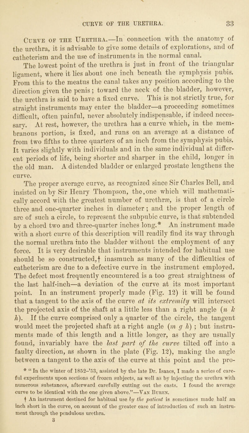 Curve of the Urethra.—In connection with the anatomy of the urethra, it is advisable to give some details of explorations, and of catheterism and the use of instruments in the normal canal. The lowest point of the urethra is just in front of the triangular ligament, where it lies about one inch beneath the symphysis pubis. From this to the meatus the canal takes any position according to the direction given the penis 5 toward the neck of the bladder, however, the urethra is said to have a fixed curve. This is not strictly true, for straight instruments may enter the bladder—a proceeding sometimes difficult, often painful, never absolutely indispensable, if indeed neces- sary. At rest, however, the urethra has a curve which, in the mem- branous portion, is fixed, and runs on an average at a distance of from two fifths to three quarters of an inch from the symphysis pubis. It varies slightly with individuals and in the same individual at differ- ent periods of life, being shorter and sharper in the child, longer in the old man. A distended bladder or enlarged prostate lengthens the curve. The proper average curve, as recognized since Sir Charles Bell, and insisted on by Sir Henry Thompson, the.one which will mathemati- cally accord with the greatest number of urethras, is that of a circle three and one-quarter inches in diameter ; and the proper length of arc of such a circle, to represent the subpubic curve, is that subtended by a chord two and three-quarter inches long.* An instrument made with a short curve of this description will readily find its way through the normal urethra into the bladder without the employment of any force. It is very desirable that instruments intended for habitual use should be so constructed,! inasmuch as many of the difficulties of catheterism are due to a defective curve in the instrument employed. The defect most frequently encountered is a too great straightness of the last half-inch—a deviation of the curve at its most important point. In an instrument properly made (Fig. 12) it will be found that a tangent to the axis of the curve at its extremity will intersect the projected axis of the shaft at a little less than a right angle (n h h). If the curve comprised only a quarter of the circle, the tangent would meet the projected shaft at a right angle (m g li) ; but instru- ments made of this length and a little longer, as they are usually found, invariably have the last part of the curve tilted off into a faulty direction, as shown in the plate (Fig. 12), making the angle between a tangent to the axis of the curve at this point and the pro- * “ In the winter of 1852-’53, assisted by the late Dr. Isaacs, I made a series of care- ful experiments upon sections of frozen subjects, as well as by injecting the urethra with numerous substances, afterward carefully cutting out the casts. I found the average curve to be identical with the one given above.”—Van Buren. f An instrument destined for habitual use by the 'patient is sometimes made half an inch short in the curve, on account of the greater ease of introduction of such an instru- ment through the pendulous urethra.