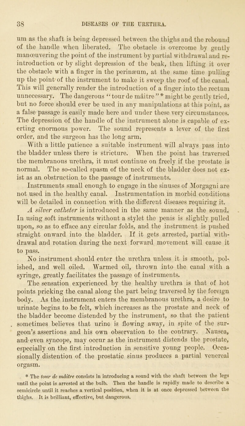 um as the shaft is being depressed between the thighs and the rebound of the handle when liberated. The obstacle is overcome by gently maneuvering the point of the instrument by partial withdrawal and re- introduction or by slight depression of the beak, then lifting it over the obstacle with a finger in the perinaeum, at the same time pulling up the point of the instrument to make it sweep the roof of the canal. This will generally render the introduction of a finger into the rectum unnecessary. The dangerous “ tour de maitre ” * might be gently tried, but no force should ever be used in any manipulations at this point, as a false passage is easily made here and under these very circumstances. The depression of the handle of the instrument alone is capable of ex- erting enormous power. The sound represents a lever of the first order, and the surgeon has the long arm. With a little patience a suitable instrument will always pass into the bladder unless there is stricture. When the point has traversed the membranous urethra, it must continue on freely if the prostate is normal. The so-called spasm of the neck of the bladder does not ex- ist as an obstruction to the passage of instruments. Instruments small enough to engage in the sinuses of Morgagni are not used in the healthy canal. Instrumentation in morbid conditions will be detailed in connection with the different diseases requiring it. A silver catheter is introduced in the same manner as the sound. In using soft instruments without a stylet the penis is slightly pulled upon, so as to efface any circular folds, and the instrument is pushed straight onward into the bladder. If it gets arrested, partial with- drawal and rotation during the next forward movement will cause it to pass. No instrument should enter the urethra unless it is smooth, pol- ished, and well oiled. Warmed oil, thrown into the canal with a syringe, greatly facilitates the passage of instruments. The sensation experienced by the healthy urethra is that of hot points pricking the canal along the part being traversed by the foreign body. As the instrument enters the membranous urethra, a desire to urinate begins to be felt, which increases as the prostate and neck of the bladder become distended by the instrument, so that the patient . sometimes believes that urine is flowing away, in spite of the sur- geon’s assertions and his own observation to the contrary. Nausea, and-even syncope, may occur as the instrument distends the prostate, especially on the first introduction in sensitive young people. Occa- sionally distention of the prostatic sinus produces a partial venereal orgasm. * The tour de mditre consists in introducing a sound with the shaft between the legs until the point is arrested at the bulb. Then the handle is rapidly made to describe a semicircle until it reaches a vertical position, when it is at once depressed between the thighs. It is brilliant, effective, but dangerous.