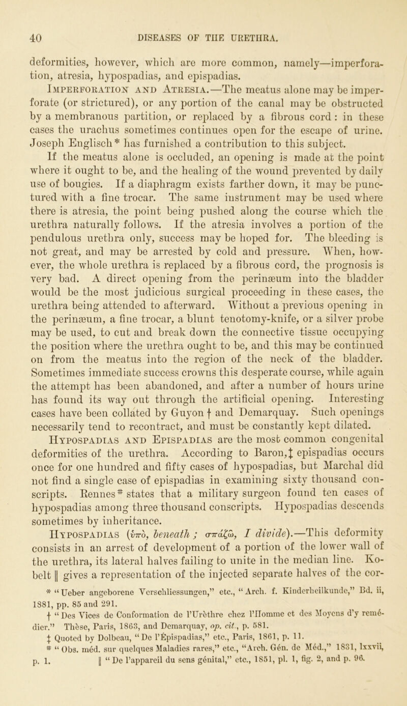 deformities, however, which are more common, namely—imperfora- tion, atresia, hypospadias, and epispadias. Imperforation and Atresia.—The meatus alone may be imper- forate (or strictured), or any portion of the canal may be obstructed by a membranous partition, or replaced by a fibrous cord : in these cases the urachus sometimes continues open for the escape of urine. Joseph Englisch* has furnished a contribution to this subject. If the meatus alone is occluded, an opening is made at the point where it ought to be, and the healing of the wound prevented by daily use of bougies. If a diaphragm exists farther down, it may be punc- tured with a fine trocar. The same instrument may be used where there is atresia, the point being pushed along the course which the urethra naturally follows. If the atresia involves a portion of the pendulous urethra only, success may be hoped for. The bleeding is not great, and may be arrested by cold and pressure. When, how- ever, the whole urethra is replaced by a fibrous cord, the prognosis is very bad. A direct opening from the perinaeum into the bladder would be the most judicious surgical proceeding in these cases, the urethra being attended to afterward. Without a previous opening in the perinaeum, a fine trocar, a blunt tenotomy-knife, or a silver probe may be used, to cut and break down the connective tissue occupying the position where the urethra ought to be, and this may be continued on from the meatus into the region of the neck of the bladder. Sometimes immediate success crowns this desperate course, while again the attempt has been abandoned, and after a number of hours urine has found its way out through the artificial opening. Interesting cases have been collated by Guyon f and Demarquay. Such openings necessarily tend to recontract, and must be constantly kept dilated. Hypospadias and Epispadias are the most common congenital deformities of the urethra. According to Baron, J epispadias occurs once for one hundred and fifty cases of hypospadias, but Marchal did not find a single case of epispadias in examining sixty thousand con- scripts. Rennes* states that a military surgeon found ten cases of hypospadias among three thousand conscripts. Hypospadias descends sometimes by inheritance. Hypospadias (bro, beneath ; cnrd&, I divide).—This deformity consists in an arrest of development of a portion of the lower wall of the urethra, its lateral halves failing to unite in the median line. Ko- belt || gives a representation of the injected separate halves of the cor- * “ Ueber angeborene Vcrschliessungen,” etc., “Arch. f. Kinderheilkunde,” Bd. ii, 1881, pp. 85 and 291. f “ Des Vices de Conformation de l’Ur&thre chez 1’IIomme et des Moycns d’y rem6- dier.” Th&se, Paris, 1863, and Demarquay, op. cit., p. 581. \ Quoted by Dolbeau, “De l’Epispadias,” etc., Paris, 1861, p. 11. # “ Obs. med. sur quelques Maladies rares,” etc., “Arch. Gen. de Med.,” 1831, lxxvii, p. l. | “ De l’appareil du sens genital,” etc., 1851, pi. 1, fig. 2, and p. 96.
