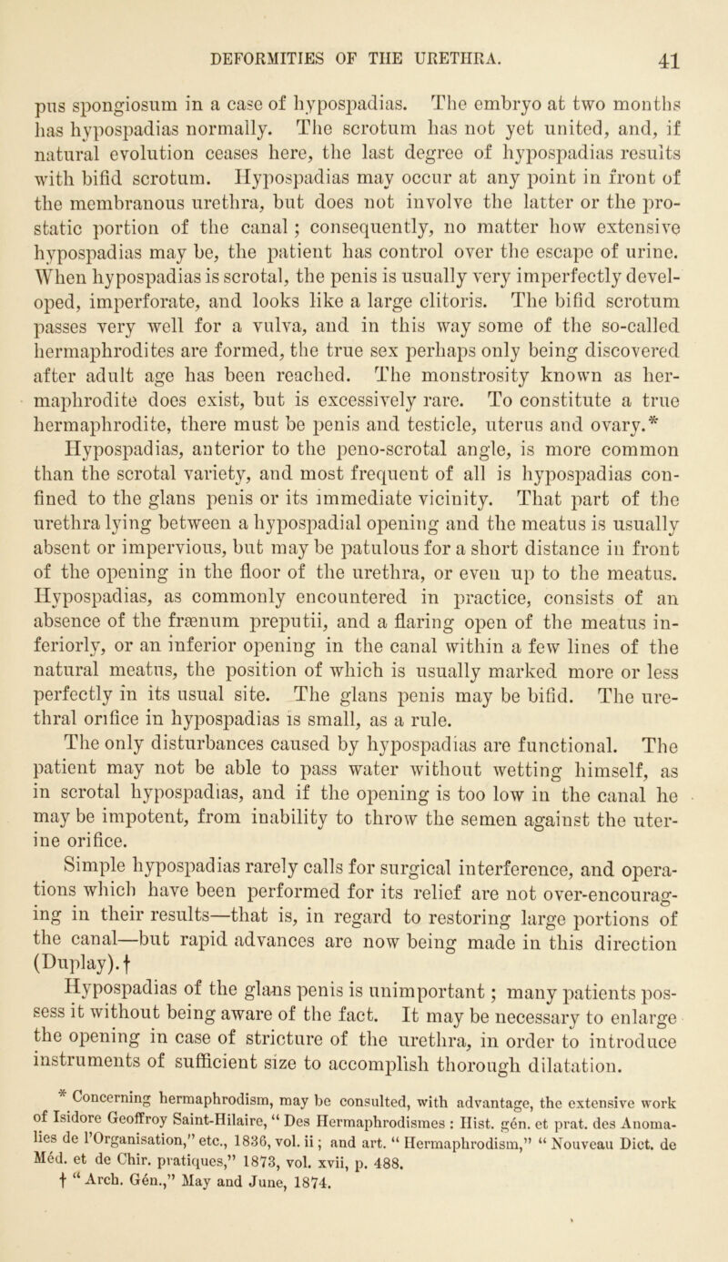 pus spongiosum in a case of hypospadias. The embryo at two months has hypospadias normally. The scrotum has not yet united, and, if natural evolution ceases here, the last degree of hypospadias results with bifid scrotum. Hypospadias may occur at any point in front of the membranous urethra, but does not involve the latter or the pro- static portion of the canal; consequently, no matter how extensive hypospadias may be, the patient has control over the escape of urine. When hypospadias is scrotal, the penis is usually very imperfectly devel- oped, imperforate, and looks like a large clitoris. The bifid scrotum passes very well for a vulva, and in this way some of the so-called hermaphrodites are formed, the true sex perhaps only being discovered after adult age has been reached. The monstrosity known as her- maphrodite does exist, but is excessively rare. To constitute a true hermaphrodite, there must be penis and testicle, uterus and ovary.* Hypospadias, anterior to the peno-scrotal angle, is more common than the scrotal variety, and most frequent of all is hypospadias con- fined to the glans penis or its immediate vicinity. That part of the urethra lying between a hypospadial opening and the meatus is usually absent or impervious, but may be patulous for a short distance in front of the opening in the floor of the urethra, or even up to the meatus. Hypospadias, as commonly encountered in practice, consists of an absence of the frasnum preputii, and a flaring open of the meatus in- teriorly, or an inferior opening in the canal within a few lines of the natural meatus, the position of which is usually marked more or less perfectly in its usual site. The glans penis may be bifid. The ure- thral orifice in hypospadias is small, as a rule. The only disturbances caused by hypospadias are functional. The patient may not be able to pass water without wetting himself, as in scrotal hypospadias, and if the opening is too low in the canal he may be impotent, from inability to throw the semen against the uter- ine orifice. Simple hypospadias rarely calls for surgical interference, and opera- tions which have been performed for its relief are not over-encourag- ing in their results—that is, in regard to restoring large portions of the canal—but rapid advances are now being made in this direction (Duplay), f Hypospadias of the glans penis is unimportant; many patients pos- sess it without being aware of the fact. It may be necessary to enlarge the opening in case of stricture of the urethra, in order to introduce instruments of sufficient size to accomplish thorough dilatation. Concerning hermaphrodism, may be consulted, with advantage, the extensive work of Isidore Geoffroy Saint-Hilaire, “ Des Hermaphrodismes : Hist. gen. et prat, des Anoma- lies de 1 Organisation,” etc., 1836, vol. ii; and art. “ Hermaphrodism,” “ Nouveau Diet, de Med. et de Chir. pratiques,” 1873, vol. xvii, p. 488. f “ Arch. Gen.,” May and June, 1874.