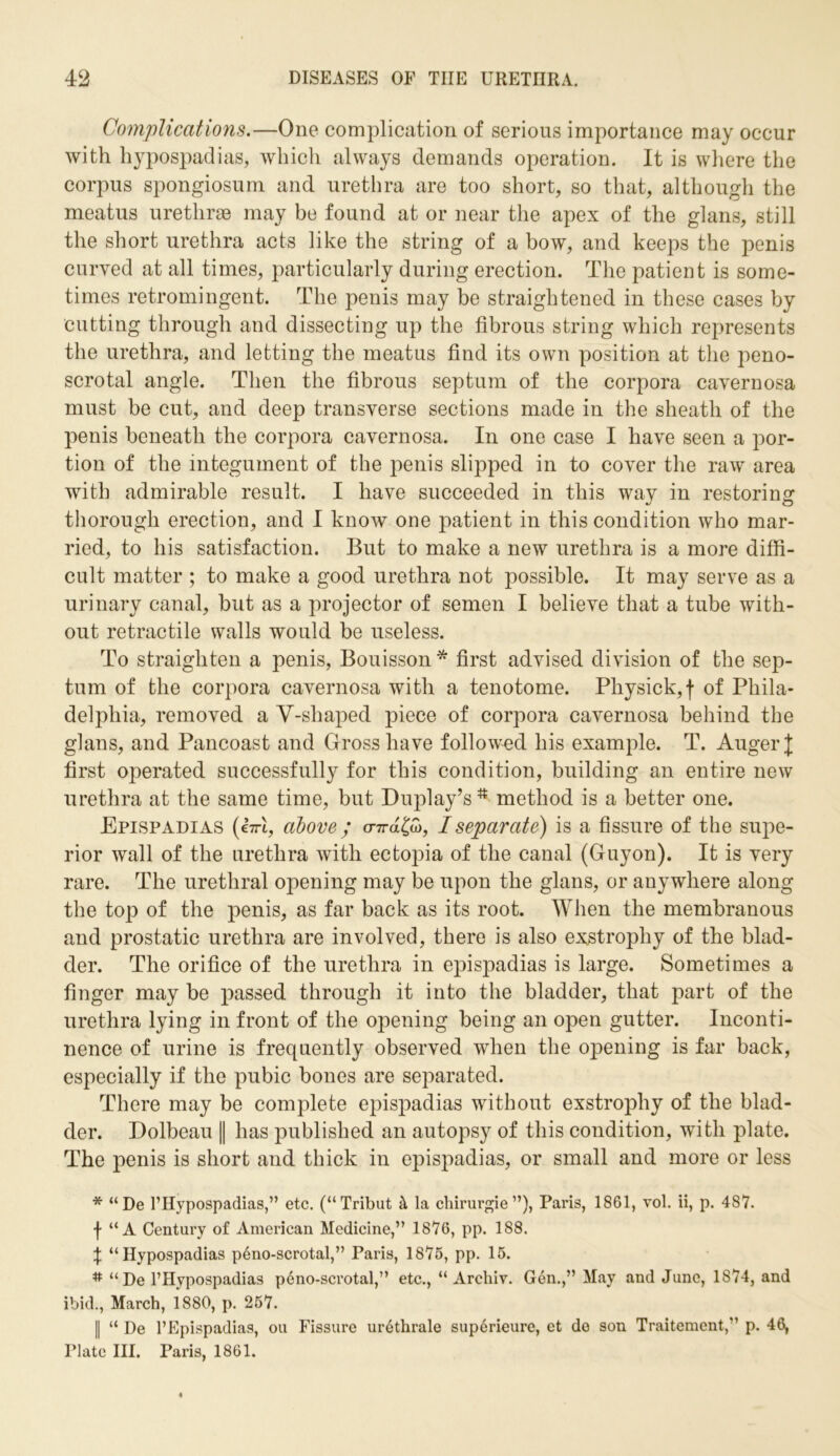 Complications.—One complication of serious importance may occur with hypospadias, which always demands operation. It is where the corpus spongiosum and urethra are too short, so that, although the meatus urethrae may be found at or near the apex of the glans, still the short urethra acts like the string of a bow, and keeps the penis curved at all times, particularly during erection. The patient is some- times retromingent. The penis may be straightened in these cases by cutting through and dissecting up the fibrous string which represents the urethra, and letting the meatus find its own position at the peno- scrotal angle. Then the fibrous septum of the corpora cavernosa must be cut, and deep transverse sections made in the sheath of the penis beneath the corpora cavernosa. In one case I have seen a por- tion of the integument of the penis slipped in to cover the raw area with admirable result. I have succeeded in this way in restoring thorough erection, and I know one patient in this condition who mar- ried, to his satisfaction. But to make a new urethra is a more diffi- cult matter ; to make a good urethra not possible. It may serve as a urinary canal, but as a projector of semen I believe that a tube with- out retractile walls would be useless. To straighten a penis, Bouisson * first advised division of the sep- tum of the corpora cavernosa with a tenotome. Physick,f of Phila- delphia, removed a Y-shaped piece of corpora cavernosa behind the glans, and Pancoast and Gross have followed his example. T. Auger J first operated successfully for this condition, building an entire new urethra at the same time, but Duplay’s method is a better one. Epispadias (i-n-l, above; <nra£5>, I separate) is a fissure of the supe- rior wall of the urethra with ectopia of the canal (Guyon). It is very rare. The urethral opening may be upon the glans, or anywhere along the top of the penis, as far back as its root. When the membranous and prostatic urethra are involved, there is also exstrophy of the blad- der. The orifice of the urethra in epispadias is large. Sometimes a finger may be passed through it into the bladder, that part of the urethra lying in front of the opening being an open gutter. Inconti- nence of urine is frequently observed when the opening is far back, especially if the pubic bones are separated. There may be complete epispadias without exstrophy of the blad- der. Dolbeau || has published an autopsy of this condition, with plate. The penis is short and thick in epispadias, or small and more or less * “De l’Hypospadias,” etc. (“Tribut & la chirurgie ”), Paris, 1861, vol. ii, p. 487. f “A Century of American Medicine,” 1876, pp. 188. \ “Hypospadias peno-scrotal,” Paris, 1875, pp. 15. # “ De l’Hypospadias peno-scrotal,” etc., “ Archiv. Gen.,” May and June, 1874, and ibid., March, 1880, p. 257. || “ De l’Epispadias, ou Fissure urethrale superieure, et de son Traitement,” p. 46, Plate III. Paris, 1861.