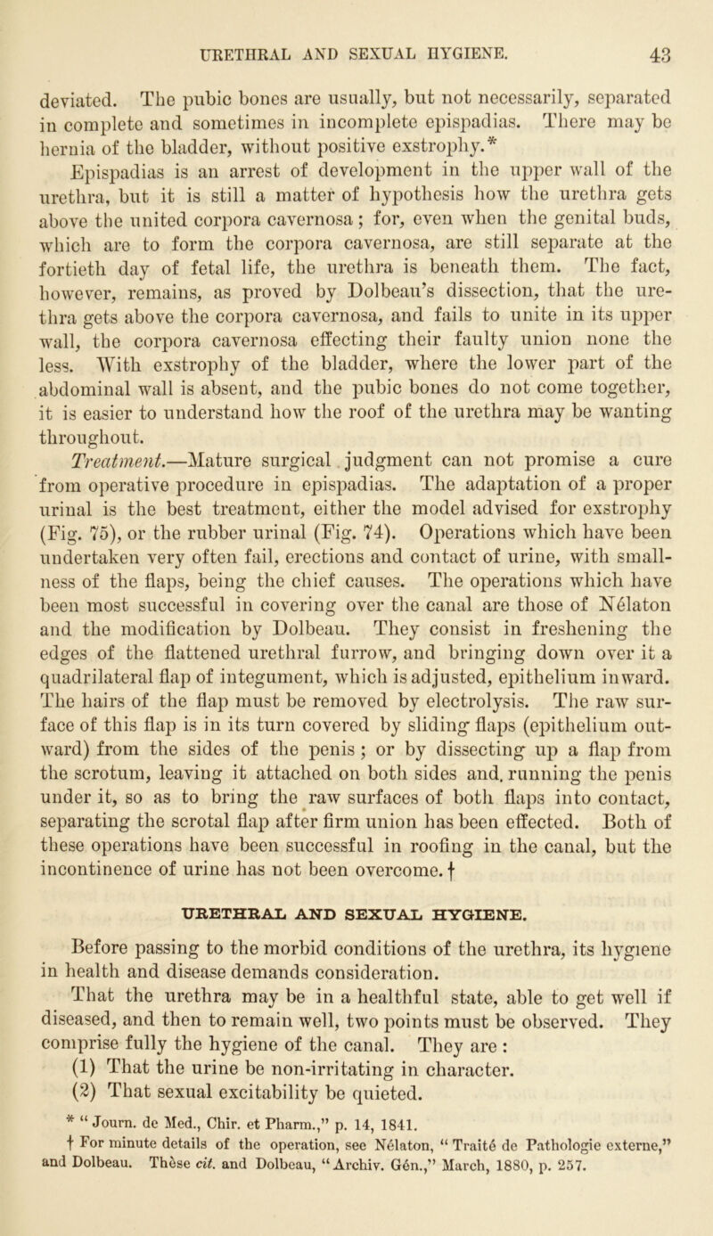 deviated. The pubic bones are usually, but not necessarily, separated in complete and sometimes in incomplete epispadias. There may be hernia of the bladder, without positive exstrophy.* Epispadias is an arrest of development in the upper wall of the urethra, but it is still a matter of hypothesis how the urethra gets above the united corpora cavernosa; for, even when the genital buds, which are to form the corpora cavernosa, are still separate at the fortieth day of fetal life, the urethra is beneath them. The fact, however, remains, as proved by Dolbeau’s dissection, that the ure- thra gets above the corpora cavernosa, and fails to unite in its upper wall, the corpora cavernosa effecting their faulty union none the less. With exstrophy of the bladder, where the lower part of the abdominal wall is absent, and the pubic bones do not come together, it is easier to understand how the roof of the urethra may be wanting throughout. Treatment.—Mature surgical judgment can not promise a cure from operative procedure in epispadias. The adaptation of a proper urinal is the best treatment, either the model advised for exstrophy (Fig. 75), or the rubber urinal (Fig. 74). Operations which have been undertaken very often fail, erections and contact of urine, with small- ness of the flaps, being the chief causes. The operations which have been most successful in covering over the canal are those of N61aton and the modification by Dolbeau. They consist in freshening the edges of the flattened urethral furrow, and bringing down over it a quadrilateral flap of integument, which is adjusted, epithelium inward. The hairs of the flap must be removed by electrolysis. The raw sur- face of this flap is in its turn covered by sliding flaps (epithelium out- ward) from the sides of the penis ; or by dissecting up a flap from the scrotum, leaving it attached on both sides and. running the penis under it, so as to bring the raw surfaces of both flaps into contact, separating the scrotal flap after firm union has been effected. Both of these operations have been successful in roofing in the canal, but the incontinence of urine has not been overcome, f URETHRAL AND SEXUAL HYGIENE. Before passing to the morbid conditions of the urethra, its hygiene in health and disease demands consideration. That the urethra may be in a healthful state, able to get well if diseased, and then to remain well, two points must be observed. They comprise fully the hygiene of the canal. They are : (1) That the urine be non-irritating in character. (2) That sexual excitability be quieted. * “ Journ. de Med., Chir. et Pharm.,” p. 14, 1841. t For minute details of the operation, see Nelaton, “ Traite de Pathologie externe,” and Dolbeau. These cit. and Dolbeau, “Archiv. Gen.,” March, 1880, p. 257.