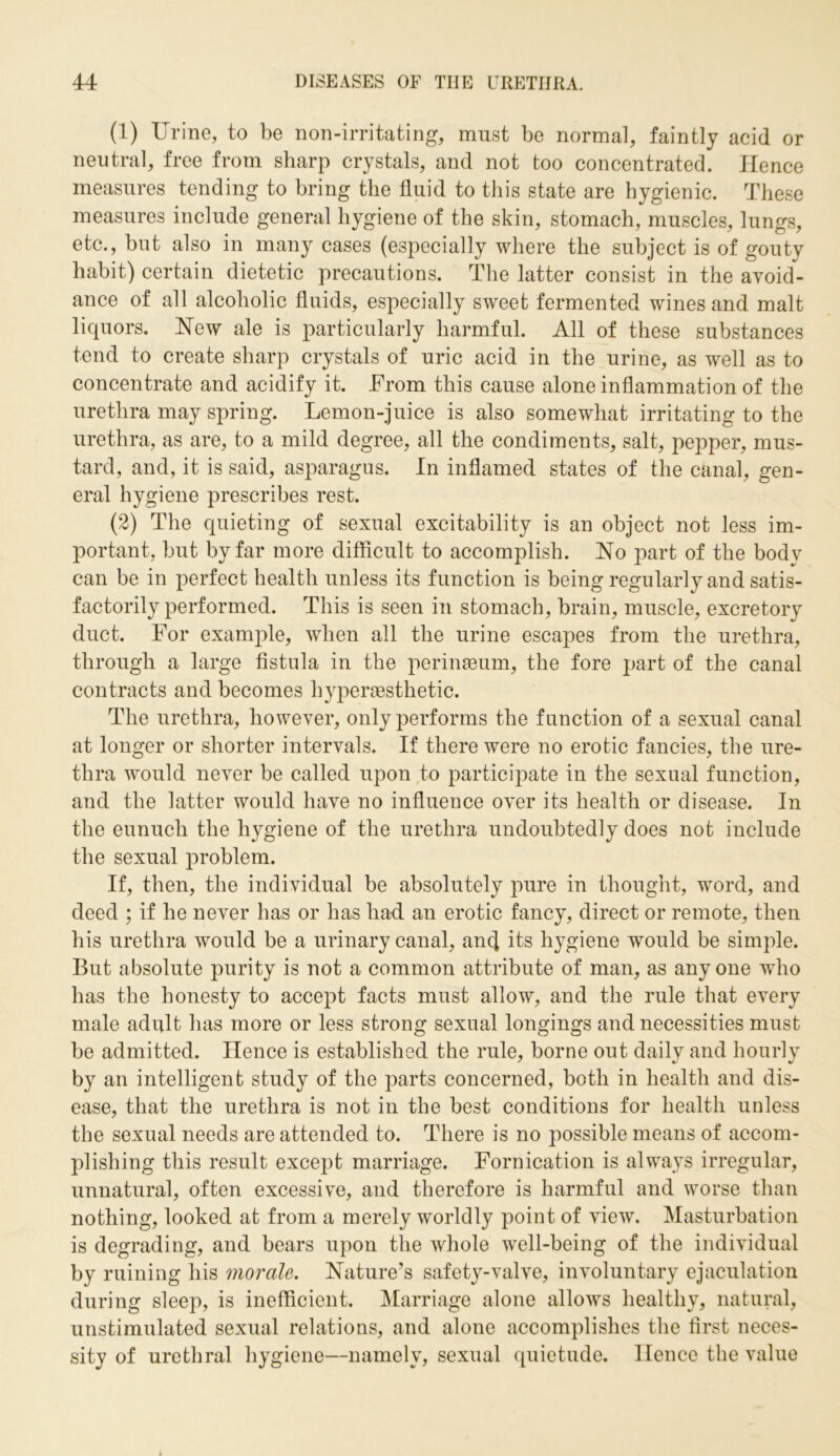 (1) Urine, to be non-irritating, must be normal, faintly acid or neutral, free from sharp crystals, and not too concentrated. Hence measures tending to bring the fluid to this state are hygienic. These measures include general hygiene of the skin, stomach, muscles, lungs, etc., but also in many cases (especially where the subject is of gouty habit) certain dietetic precautions. The latter consist in the avoid- ance of all alcoholic fluids, especially sweet fermented wines and malt liquors. New ale is particularly harmful. All of these substances tend to create sharp crystals of uric acid in the urine, as well as to concentrate and acidify it. From this cause alone inflammation of the urethra may spring. Lemon-juice is also somewhat irritating to the urethra, as are, to a mild degree, all the condiments, salt, pepper, mus- tard, and, it is said, asparagus. In inflamed states of the canal, gen- eral hygiene prescribes rest. (2) The quieting of sexual excitability is an object not less im- portant, but by far more difficult to accomplish. No part of the body can be in perfect health unless its function is being regularly and satis- factorily performed. This is seen in stomach, brain, muscle, excretory duct. For example, when all the urine escapes from the urethra, through a large fistula in the perinseum, the fore part of the canal contracts and becomes hyperaesthetic. The urethra, however, only performs the function of a sexual canal at longer or shorter intervals. If there were no erotic fancies, the ure- thra would never be called upon to participate in the sexual function, and the latter would have no influence over its health or disease. In the eunuch the hygiene of the urethra undoubtedly does not include the sexual problem. If, then, the individual be absolutely pure in thought, word, and deed ; if he never has or has had an erotic fancy, direct or remote, then his urethra would be a urinary canal, anc] its hygiene would be simple. But absolute purity is not a common attribute of man, as any one who has the honesty to accept facts must allow, and the rule that every male adult has more or less strong sexual longings and necessities must be admitted. Hence is established the rule, borne out daily and hourly by an intelligent study of the parts concerned, both in health and dis- ease, that the urethra is not in the best conditions for health unless the sexual needs are attended to. There is no possible means of accom- plishing this result except marriage. Fornication is always irregular, unnatural, often excessive, and therefore is harmful and worse than nothing, looked at from a merely worldly point of view. Masturbation is degrading, and bears upon the whole well-being of the individual by ruining his morale. Nature’s safety-valve, involuntary ejaculation during sleep, is inefficient. Marriage alone allows healthy, natural, unstimulated sexual relations, and alone accomplishes the first neces- sity of urethral hygiene—namely, sexual quietude. Hence the value