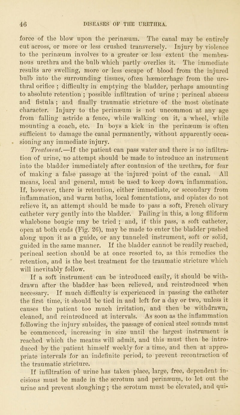 force of the blow upon the perinaeum. The canal may be entirely cut across, or more or less crushed transversely. Injury by violence to the perinaeum involves to a greater or less extent the membra- nous urethra and the bulb which partly overlies it. The immediate results are swelling, more or less escape of blood from the injured bulb into the surrounding tissues, often haemorrhage from the ure- thral orifice ; difficulty in emptying the bladder, perhaps amounting to absolute retention ; possible infiltration of urine ; perineal abscess and fistula ; and finally traumatic stricture of the most obstinate character. Injury to the perinaeum is not uncommon at any age from falling astride a fence, while walking on it, a wheel, while mounting a coach, etc. In boys a kick in the perinaeum is often sufficient to damage the canal permanently, without apparently occa- sioning any immediate injury. Treatment.—If the patient can pass water and there is no infiltra- tion of urine, no attempt should be made to introduce an instrument into the bladder immediately after contusion of the urethra, for fear of making a false passage at the injured point of the canal. All means, local and general, must be used to keep down inflammation. If, however, there is retention, either immediate, or secondary from inflammation, and warm baths, local fomentations, and opiates do not relieve it, an attempt should be made to pass a soft, French olivary catheter very gently into the bladder. Failing in this, a long filiform whalebone bougie mny be tried ; and, if this pass, a soft catheter, open at both ends (Fig. 26), may be made to enter the bladder pushed along upon it as a guide, or any tunneled instrument, soft or solid, guided in the same manner. If the bladder cannot be readily reached, perineal section should be at once resorted to, as this remedies the retention, and is the best treatment for the traumatic stricture which will inevitably follow. If a soft instrument can be introduced easily, it should be with- drawn after the bladder has been relieved, and reintroduced when necessary. If much difficulty is experienced in passing the catheter the first time, it should be tied in and left for a day or two, unless it causes the patient too much irritation, and then be withdrawn, cleaned, and reintroduced at intervals. As soon as the inflammation following the injury subsides, the passage of conical steel sounds must be commenced, increasing in size until the largest instrument is reached which the meatus will admit, and this must then be intro- duced by the patient himself weekly for a time, and then at appro- priate intervals for an indefinite period, to prevent recontraction of the traumatic stricture. If infiltration of urine has taken place, large, free, dependent in- cisions must be made in the scrotum and perinaeum, to let out the urine and prevent sloughing; the scrotum must be elevated, and qui-