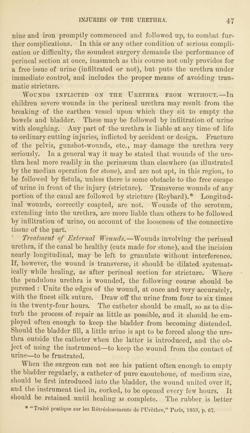 nine and iron promptly commenced and followed up, to combat fur- ther complications. In this or any other condition of serious compli- cation or difficulty, the soundest surgery demands the performance of perineal section at once, inasmuch as this course not only provides for a free issue of urine (infiltrated or not), but puts the urethra under immediate control, and includes the proper means of avoiding trau- matic stricture. Wounds inflicted on the Urethra from without.—In children severe wounds in the perineal urethra may result from the breaking of the earthen vessel upon which they sit to empty the bowels and bladder. These may be followed by infiltration of urine with sloughing. Any part of the urethra is liable at any time of life to ordinary cutting injuries, inflicted by accident or design. Fracture of the pelvis, gunshot-wounds, etc., may damage the urethra very seriously. In a general way it may be stated that wounds of the ure- thra heal more readily in the perinasum than elsewhere (as illustrated by the median operation for stone), and are not apt, in this region, to be followed by fistula, unless there is some obstacle to the free escape of urine in front of the injury (stricture). Transverse wounds of any portion of the canal are followed by stricture (Reybard).* Longitud- inal wounds, correctly coapted, are not. Wounds of the scrotum, extending into the urethra, are more liable than others to be followed by infiltration of urine, on account of the looseness of the connective tissue of the part. Treatment of External Wounds.—Wounds involving the perineal urethra, if the canal be healthy (cuts made for stone), and the incision nearly longitudinal, may be left to granulate without interference. If, however, the wound is transverse, it should be dilated systemat- ically while healing, as after perineal section for stricture. Where the pendulous urethra is wounded, the following course should be pursued : Unite the edges of the wound, at once and very accurately, with the finest silk suture. Draw off the urine from four to six times in the twenty-four hours. The catheter should be small, so as to dis- turb the process of repair as little as possible, and it should be em- ployed often enough to keep the bladder from becoming distended. Should the bladder fill, a little urine is apt to be forced along the ure- thra outside the catheter when the latter is introduced, and the ob- ject of using the instrument—to keep the wound from the contact of urine—to be frustrated. When the surgeon can not see his patient often enough to empty the bladder regularly, a catheter of pure caoutchouc, of medium size, should be first introduced into the bladder, the wound united over it, and the instrument tied in, corked, to be opened every few hours. It should be retained until healing is complete. The rubber is better * “Traite pratique sur les Retrecissements de l’Uretlire,” Paris, 1853, p. 67.