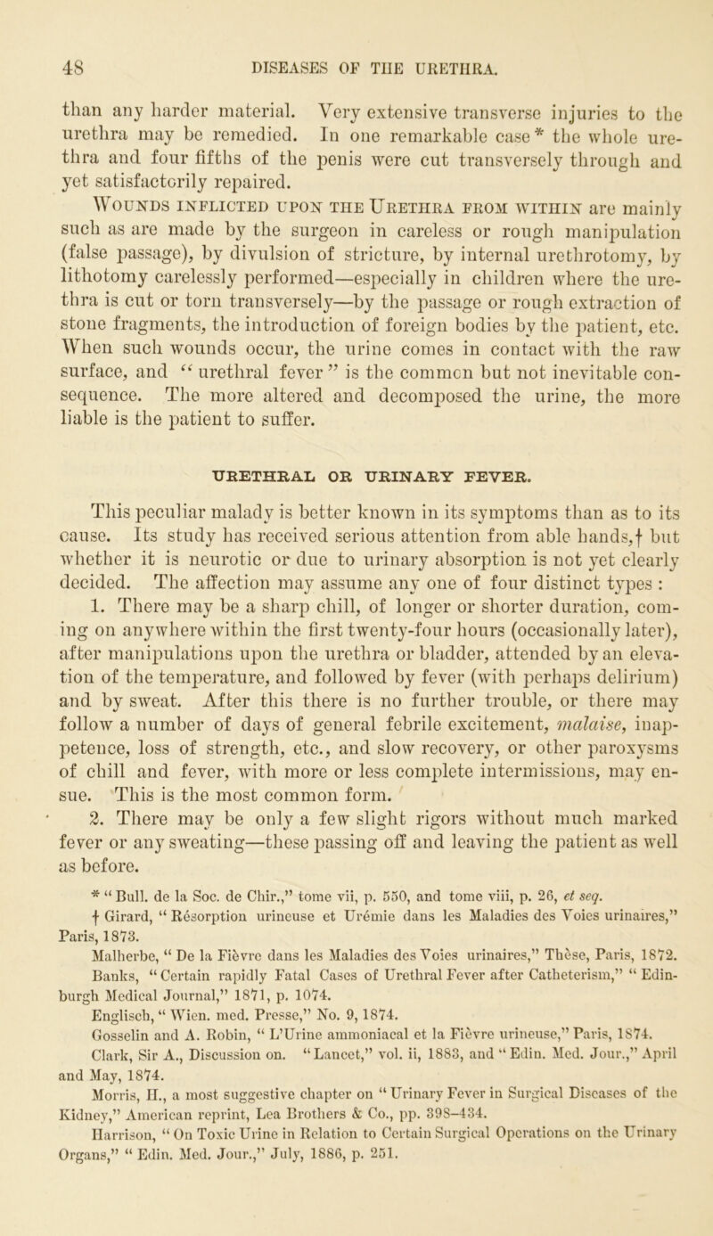 than any harder material. Very extensive transverse injuries to the urethra may be remedied. In one remarkable case * the whole ure- thra and four fifths of the penis were cut ti’ansversely through and yet satisfactorily repaired. Wounds inflicted upon the Urethra from within are mainly such as are made by the surgeon in careless or rough manipulation (false passage), by divulsion of stricture, by internal urethrotomy, by lithotomy carelessly performed—especially in children where the ure- thra is cut or torn transversely—by the passage or rough extraction of stone fragments, the introduction of foreign bodies by the patient, etc. When such wounds occur, the urine comes in contact with the raw surface, and “ urethral fever ” is the common but not inevitable con- sequence. The more altered and decomposed the urine, the more liable is the patient to suffer. URETHRAL or urinary fever. This peculiar malady is better known in its symptoms than as to its cause. Its study has received serious attention from able hands,f but whether it is neurotic or due to urinary absorption is not yet clearly decided. The affection may assume any one of four distinct types : 1. There may be a sharp chill, of longer or shorter duration, com- ing on anywhere within the first twenty-four hours (occasionally later), after manipulations upon the urethra or bladder, attended by an eleva- tion of the temperature, and followed by fever (with perhaps delirium) and by sweat. After this there is no further trouble, or there may follow a number of days of general febrile excitement, malaise, inap- petence, loss of strength, etc., and slow recovery, or other paroxysms of chill and fever, with more or less complete intermissions, may en- sue. This is the most common form. 2. There may be only a few slight rigors without much marked fever or any sweating—these passing off and leaving the patient as well as before. * “ Bull, de la Soc. de Chir.,” tome vii, p. 550, and tome viii, p. 26, et seq. \ Girard, “ Resorption urineuse et Uremie dans les Maladies des Voies urinaires,” Paris, 1873. Malherbe, “ De la Fievre dans les Maladies des Voies urinaires,” These, Paris, 1872. Banks, “ Certain rapidly Fatal Cases of Urethral Fever after Catheterism,” “ Edin- burgh Medical Journal,” 1871, p. 1074. Englisch, “ Wien. med. Presse,” No. 9, 1874. Gosselin and A. Robin, “ L’Urine ammoniacal et la Fievre urineuse,” Paris, 1874. Clark, Sir A., Discussion on. “Lancet,” vol. ii, 1883, and “Edin. Med. Jour.,” April and May, 1874. Morris, H., a most suggestive chapter on “ Urinary Fever in Surgical Diseases of the Kidney,” American reprint, Lea Brothers & Co., pp. 39S-434. Harrison, “ On Toxic Urine in Relation to Certain Surgical Operations on the Urinary Organs,” “ Edin. Med. Jour.,” July, 1886, p. 251.