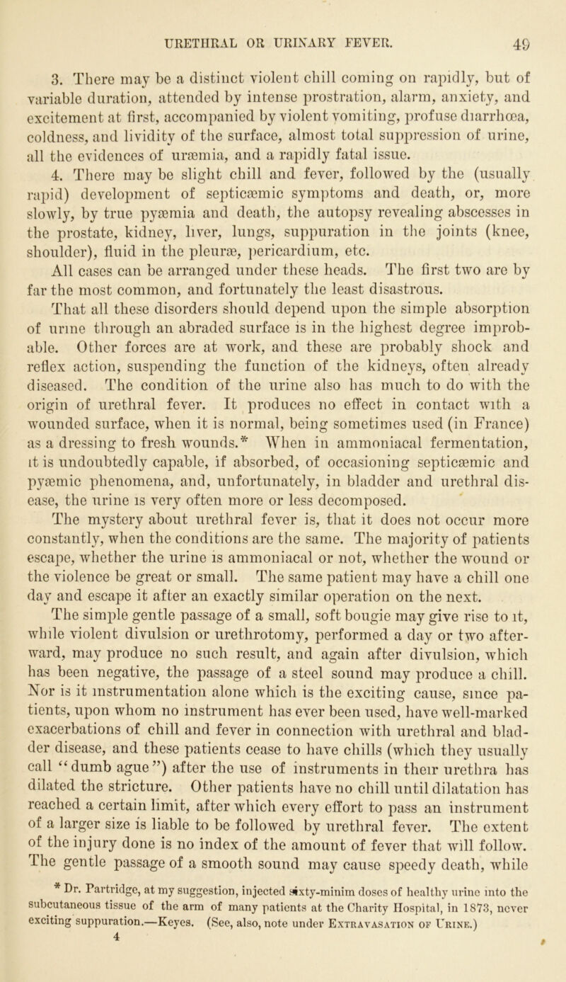 3. There may be a distinct violent chill coming on rapidly, but of variable duration, attended by intense prostration, alarm, anxiety, and excitement at first, accompanied by violent vomiting, profuse diarrhoea, coldness, and lividity of the surface, almost total suppression of urine, all the evidences of uraemia, and a rapidly fatal issue. 4. There maybe slight chill and fever, followed by the (usually rapid) development of septicaemic symptoms and death, or, more slowly, by true pyaemia and death, the autopsy revealing abscesses in the prostate, kidney, liver, lungs, suppuration in the joints (knee, shoulder), fluid in the pleurae, pericardium, etc. All cases can be arranged under these heads. The first two are by far the most common, and fortunately the least disastrous. That all these disorders should depend upon the simple absorption of urine through an abraded surface is in the highest degree improb- able. Other forces are at work, and these are probably shock and reflex action, suspending the function of the kidneys, often already diseased. The condition of the urine also has much to do with the origin of urethral fever. It produces no effect in contact with a wounded surface, when it is normal, being sometimes used (in France) as a dressing to fresh wounds.* When in ammoniacal fermentation, it is undoubtedly capable, if absorbed, of occasioning septicaemic and pyaemic phenomena, and, unfortunately, in bladder and urethral dis- ease, the urine is very often more or less decomposed. The mystery about urethral fever is, that it does not occur more constantly, when the conditions are the same. The majority of patients escape, whether the urine is ammoniacal or not, whether the wound or the violence be great or small. The same patient may have a chill one day and escape it after an exactly similar operation on the next. The simple gentle passage of a small, soft bougie may give rise to it, while violent divulsion or urethrotomy, performed a day or two after- ward, may produce no such result, and again after divulsion, which has been negative, the passage of a steel sound may produce a chill. Nor is it instrumentation alone which is the exciting cause, since pa- tients, upon whom no instrument has ever been used, have well-marked exacerbations of chill and fever in connection with urethral and blad- der disease, and these patients cease to have chills (which they usually call “dumb ague”) after the use of instruments in their urethra has dilated the stricture. Other patients have no chill until dilatation has reached a certain limit, after which every effort to pass an instrument of a larger size is liable to be followed by urethral fever. The extent of the injury done is no index of the amount of fever that will follow. The gentle passage of a smooth sound may cause speedy death, while * Dr. Partridge, at my suggestion, injected sixty-minim doses of healthy urine into the subcutaneous tissue of the arm of many patients at the Charity Hospital, in 1873, never exciting suppuration.—Keyes. (See, also, note under Extravasation of Urine.)
