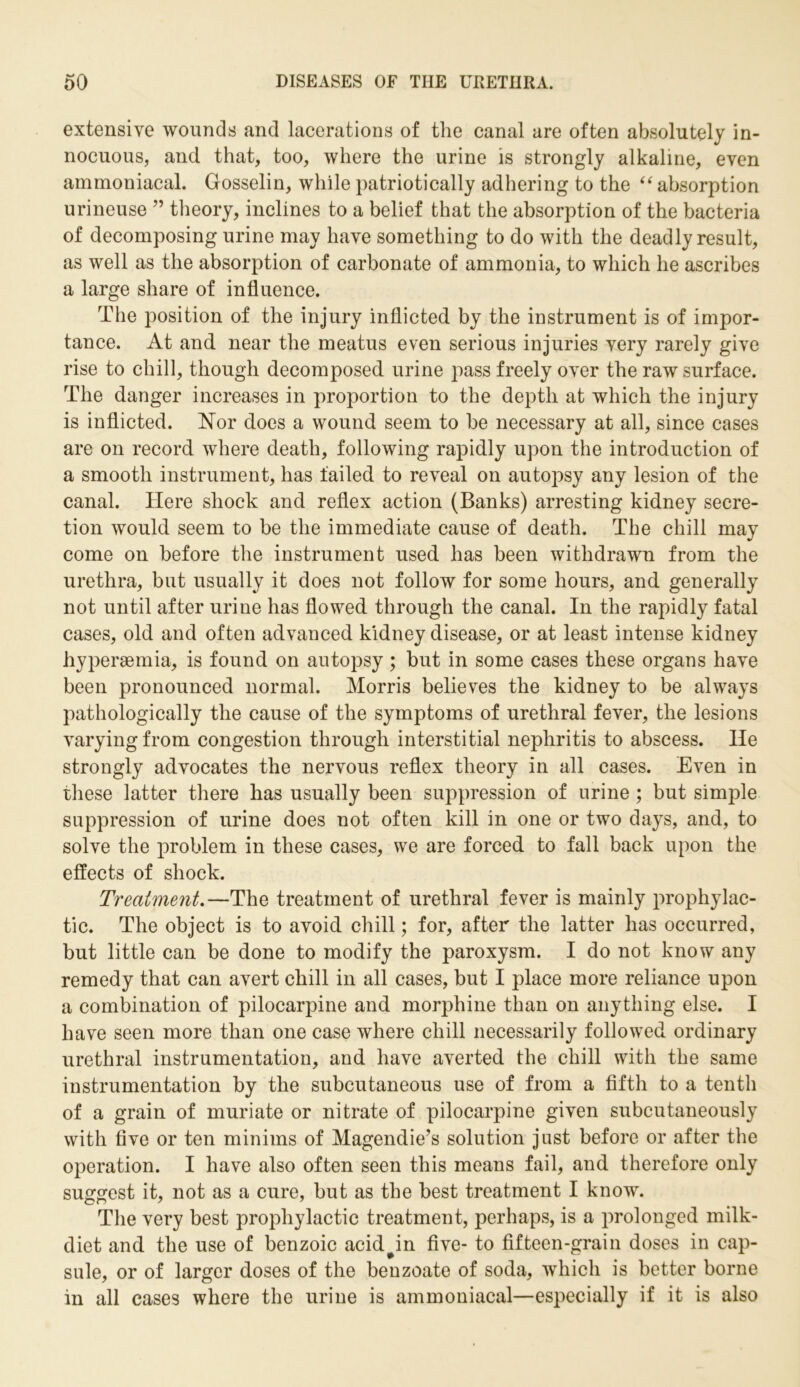 extensive wounds and lacerations of the canal are often absolutely in- nocuous, and that, too, where the urine is strongly alkaline, even ammoniacal. Gosselin, while patriotically adhering to the 44 absorption urineuse ” theory, inclines to a belief that the absorption of the bacteria of decomposing urine may have something to do with the deadly result, as well as the absorption of carbonate of ammonia, to which he ascribes a large share of influence. The position of the injury inflicted by the instrument is of impor- tance. At and near the meatus even serious injuries very rarely give rise to chill, though decomposed urine pass freely over the raw surface. The danger increases in proportion to the depth at which the injury is inflicted. Nor does a wound seem to be necessary at all, since cases are on record where death, following rapidly upon the introduction of a smooth instrument, has failed to reveal on autopsy any lesion of the canal. Here shock and reflex action (Banks) arresting kidney secre- tion would seem to be the immediate cause of death. The chill may come on before the instrument used has been withdrawn from the urethra, but usually it does not follow for some hours, and generally not until after urine has flowed through the canal. In the rapidly fatal cases, old and often advanced kidney disease, or at least intense kidney hyperaemia, is found on autopsy ; but in some cases these organs have been pronounced normal. Morris believes the kidney to be always pathologically the cause of the symptoms of urethral fever, the lesions varying from congestion through interstitial nephritis to abscess. He strongly advocates the nervous reflex theory in all cases. Even in these latter there has usually been suppression of urine ; but simple suppression of urine does not often kill in one or two days, and, to solve the problem in these cases, we are forced to fall back upon the effects of shock. Treatment.—The treatment of urethral fever is mainly prophylac- tic. The object is to avoid chill; for, after the latter has occurred, but little can be done to modify the paroxysm. I do not know any remedy that can avert chill in all cases, but I place more reliance upon a combination of pilocarpine and morphine than on anything else. I have seen more than one case where chill necessarily followed ordinary urethral instrumentation, and have averted the chill with the same instrumentation by the subcutaneous use of from a fifth to a tenth of a grain of muriate or nitrate of pilocarpine given subcutaneously with five or ten minims of Magendie’s solution just before or after the operation. I have also often seen this means fail, and therefore only suggest it, not as a cure, but as the best treatment I know. The very best prophylactic treatment, perhaps, is a prolonged milk- diet and the use of benzoic acid^in five- to fifteen-grain doses in cap- sule, or of larger doses of the benzoate of soda, which is better borne in all cases where the urine is ammoniacal—especially if it is also