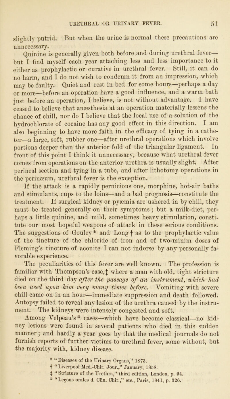 slightly putrid. But when the urine is normal these precautions are unnecessary. Quinine is generally given both before and during urethral fever— but I find myself each year attaching less and less importance to it either as prophylactic or curative in urethral fever. Still, it can do no harm, and I do not wish to condemn it from an impression, which may be faulty. Quiet and rest in bed for some hours—perhaps a day or more—before an operation have a good influence, and a warm bath just before an operation, I believe, is not without advantage. I have ceased to believe that anaesthesia at an operation materially lessens the chance of chill, nor do I believe that the local use of a solution of the hydrochlorate of cocaine has any good effect in this direction. I am also beginning to have more faith in the efficacy of tying in a cathe- ter—a large, soft, rubber one—after urethral operations which involve portions deeper than the anterior fold of the triangular ligament. In front of this point I think it unnecessary, because what urethral fever comes from operations on the anterior urethra is usually slight. After perineal section and tying in a tube, and after lithotomy operations in the perinaeum, urethral fever is the exception. If the attack is a rapidly pernicious one, morphine, hot-air baths and stimulants, cups to the loins—and a bad prognosis—constitute the treatment. If surgical kidney or pyaemia are ushered in by chill, they must be treated generally on their symptoms ; but a milk-diet, per- haps a little quinine, and mild, sometimes heavy stimulation, consti- tute our most hopeful weapons of attack in these serious conditions. The suggestions of Goulev * and Long f as to the prophylactic value of the tincture of the chloride of iron and of two-minim doses of Fleming’s tincture of aconite I can not indorse by any personally fa- vorable experience. The peculiarities of this fever are well known. The profession is familiar with Thompson’s case,| where a man with old, tight stricture died on the third day after the passage of an instrument, which had been used upon him very many tunes before. Vomiting with severe chill came on in an hour—immediate suppression and death followed. Autopsy failed to reveal any lesion of the urethra caused by the instru- ment. The kidneys were intensely congested and soft. Among Velpeau’s # cases—which have become classical—no kid- ney lesions were found in several patients who died in this sudden manner; and hardly a year goes by that the medical journals do not furnish reports of further victims to urethral fever, some without, but the majority with, kidney disease. * “ Diseases of the Urinary Organs,” 1873. \ “Liverpool Med.-Chir. Jour.r” January, 1858. X “ Stricture of the Urethra,” third edition, London, p. 94. # “Le9ons orales d. Clin. Chir.,” etc., Paris, 1841, p. 326.