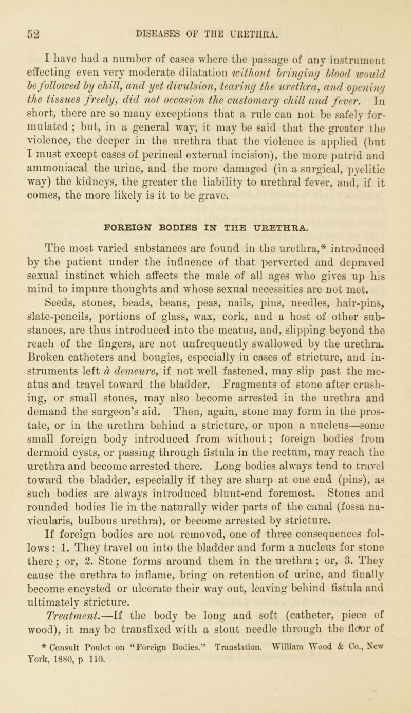 I have had a number of cases where the passage of any instrument effecting even very moderate dilatation without bringing blood would be folloived by chill, and yet divulsion, tearing the urethra, and opening the tissues freely, did not occasion the customary chill and fever. In short, there are so many exceptions that a rule can not be safely for- mulated ; but, in a general way, it may be said that the greater the violence, the deeper in the urethra that the violence is applied (but I must except cases of perineal external incision), the more putrid and ammoniacal the urine, and the more damaged (in a surgical, pyelitic way) the kidneys, the greater the liability to urethral fever, and, if it comes, the more likely is it to be grave. FOREIGN BODIES IN THE URETHRA. The most varied substances are found in the urethra,* introduced by the patient under the influence of that perverted and depraved sexual instinct which affects the male of all ages who gives up his mind to impure thoughts and whose sexual necessities are not met. Seeds, stones, beads, beans, peas, nails, pins, needles, hair-pins, slate-pencils, portions of glass, wax, cork, and a host of other sub- stances, are thus introduced into the meatus, and, slipping beyond the reach of the fingers, are not unfrequently swallowed by the urethra. Broken catheters and bougies, especially in cases of stricture, and in- struments left a demeure, if not wrell fastened, may slip past the me- atus and travel toward the bladder. Fragments of stone after crush- ing, or small stones, may also become arrested in the urethra and demand the surgeon’s aid. Then, again, stone may form in the pros- tate, or in the urethra behind a stricture, or upon a nucleus—some small foreign body introduced from without; foreign bodies from dermoid cysts, or passing through fistula in the rectum, may reach the urethra and become arrested there. Long bodies always tend to travel toward the bladder, especially if they are sharp at one end (pins), as such bodies are always introduced blunt-end foremost. Stones and rounded bodies lie in the naturally wider parts of the canal (fossa na- vicularis, bulbous urethra), or become arrested by stricture. If foreign bodies are not removed, one of three consequences fol- lows : 1. They travel on into the bladder and form a nucleus for stone there; or, 2. Stone forms around them in the urethra; or, 3. They cause the urethra to inflame, bring on retention of urine, and finally become encysted or ulcerate their way out, leaving behind fistula and ultimately stricture. Treatment.—If the body be long and soft (catheter, piece of wood), it may be transfixed with a stout needle through the fictor of * Consult Poulet on “Foreign Bodies.” Translation. William Wood & Co., New York, 1880, p 110.