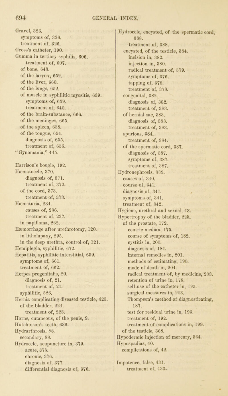 Gravel, 326. symptoms of, 326. treatment of, 326. Gross’s catheter, 190. Gumma in tertiary syphilis, 606. treatment of, 607. of bone, 643. of the larynx, 652. of the liver, 660. of the lungs, 652. of muscle in syphilitic myositis, 639. symptoms of, 639. treatment of, 640. of the brain-substance, 666. of the meninges, 665. of the spleen, 658. of the tongue, 654. diagnosis of, 655. treatment of, 656. “ Gynomania,” 445. Harrison’s bougie, 192. Iloematocele, 370. diagnosis of, 371. treatment of, 372. of the cord, 373. treatment of, 373. Hacmaturia, 234. causes of, 236. treatment of, 237. in papilloma, 262. Haemorrhage after urethrotomy, 120. in litholapaxy, 295. in the deep urethra, control of, 121. Hemiplegia, syphilitic, 672. Hepatitis, syphilitic interstitial, 659. symptoms of, 661. treatment of, 662. Herpes progenitalis, 20. diagnosis of, 21. treatment of, 21. syphilitic, 526. Hernia complicating diseased testicle, 423. of the bladder, 224. treatment of, 225. Horns, cutaneous, of the penis, 9. Hutchinson’s teeth, 686. Hydrarthrosis, 88. secondary, 88. Hydrocele, acupuncture in, 379. acute, 375. chronic, 376. diagnosis of, 377. Hydrocele, encysted, of the spermatic cord, 388. treatment of, 388. encysted, of the testicle, 384. incision in, 382. injection in, 380. radical treatment of, 379. symptoms of, 376. tapping of, 378. treatment of, 378. congenital, 382. diagnosis of, 382. treatment of, 383. of hernial sac, 383. diagnosis of, 383. treatment of, 383. spurious, 384. treatment of, 384. of the spermatic cord, 3S7. diagnosis of, 387. symptoms of, 387. treatment of, 387. Hydronephrosis, 339. causes of, 340. course of, 341. diagnosis of, 341. , symptoms of, 341. treatment of, 342. Hygiene, urethral and sexual, 43. Hypertrophy of the bladder, 225. of the prostate, 172. centric median, 175. course of symptoms of, 182. cystitis in, 200. diagnosis of, 184. internal remedies in, 201. methods of estimating, 190. mode of death in, 204. radical treatment of, by medicine, 203. retention of urine in, 178. self-use of the catheter in, 195. surgical measures in, 203. Thompson’s method of diagnosticating, 187. test for residual urine in, 193. treatment of, 192. treatment of complications in, 199. of the testicle, 368. Hypodermic injection of mercury, 564. Hypospadias, 40. complications of, 42. Impotence, false, 431.