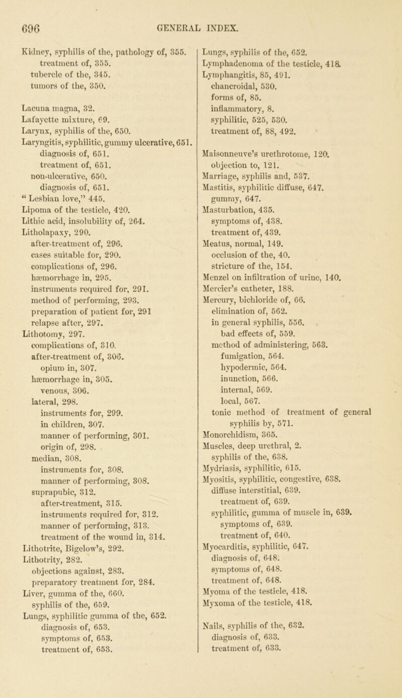 Kidney, syphilis of the, pathology of, 355. treatment of, 355. tubercle of the, 345. tumors of the, 350. Lacuna magna, 32. Lafayette mixture, 69. Larynx, syphilis of the, 650. Laryngitis, syphilitic, gummy ulcerative, 651. diagnosis of, 651. treatment of, 651. non-ulcerative, 650. diagnosis of, 651. “ Lesbian love,” 445. Lipoma of the testicle, 420. Lithic acid, insolubility of, 264. Litholapaxy, 290. after-treatment of, 296. cases suitable for, 290. complications of, 296. haemorrhage in, 295. instruments required for, 291. method of performing, 293. preparation of patient for, 291 relapse after, 297. Lithotomy, 297. complications of, 310. after-treatment of, 306. opium in, 307. haemorrhage in, 305. venous, 306. lateral, 298. instruments for, 299. in children, 307. manner of performing, 301. origin of, 298. median, 308. instruments for, 308. manner of performing, 308. suprapubic, 312. after-treatment, 315. instruments required for, 312. manner of performing, 313. treatment of the wound in, 314. Lithotrite, Bigelow’s, 292. Lithotrity, 282. objections against, 283. preparatory treatment for, 284. Liver, gumma of the, 660. syphilis of the, 659. Lungs, syphilitic gumma of the, 652. diagnosis of, 653. symptoms of, 653. Lungs, syphilis of the, 652. Lymphadenoma of the testicle, 418. Lymphangitis, 85, 491. chancroidal, 530. forms of, 85. inflammatory, 8. syphilitic, 525, 530. treatment of, 88, 492. Maisonneuve’s urethrotome, 120. objection to, 121. Marriage, syphilis and, 537. Mastitis, syphilitic diffuse, 647. gummy, 647. Masturbation, 435. symptoms of, 438. treatment of, 439. Meatus, normal, 149. occlusion of the, 40. stricture of the, 154. Mcnzel on infiltration of urine, 140. Mercier’s catheter, 188. Mercury, bichloride of, 66. elimination of, 562. in general syphilis, 556. bad effects of, 559. method of administering, 563. fumigation, 564. hypodermic, 564. inunction, 566. internal, 569. local, 567. tonic method of treatment of general syphilis by, 571. Monorchidism, 365. Muscles, deep urethral, 2. syphilis of the, 638. Mydriasis, syphilitic, 615. Myositis, syphilitic, congestive, 638. diffuse interstitial, 639. treatment of, 639. syphilitic, gumma of muscle in, 639. symptoms of, 639. treatment of, 640. Myocarditis, syphilitic, 647. diagnosis of, 648. symptoms of, 648. treatment of, 648. Myoma of the testicle, 418. Myxoma of the testicle, 418. Nails, syphilis of the, 632. diagnosis of, 633.