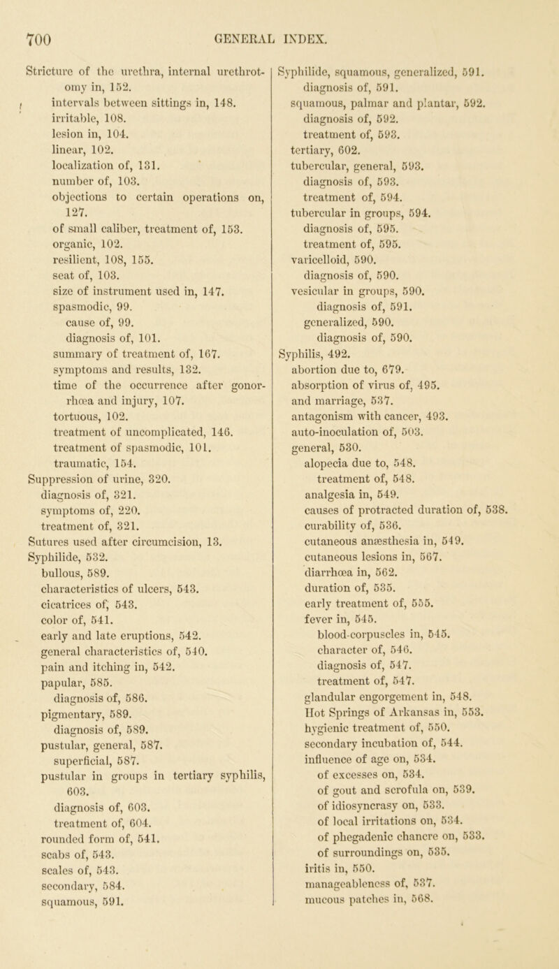 Stricture of the urethra, internal urethrot- omy in, 152. intervals between sittings in, 148. irritable, 108. lesion in, 104. linear, 102. localization of, 131. number of, 103. objections to certain operations on, 127. of small caliber, treatment of, 153. organic, 102. resilient, 108, 155. seat of, 103. size of instrument used in, 147. spasmodic, 99. cause of, 99. diagnosis of, 101. summary of treatment of, 167. symptoms and results, 132. time of the occurrence after gonor- rhoea and injury, 107. tortuous, 102. treatment of uncomplicated, 146. treatment of spasmodic, 101. traumatic, 154. Suppression of urine, 320. diagnosis of, 321. symptoms of, 220. treatment of, 321. Sutures used after circumcision, 13. Syphilide, 532. bullous, 589. characteristics of ulcers, 543. cicatrices of, 543. color of, 541. early and late eruptions, 542. general characteristics of, 540. pain and itching in, 542. papular, 585. diagnosis of, 586. pigmentary, 589. diagnosis of, 589. pustular, general, 587. superficial, 587. pustular in groups in tertiary syphilis, 603. diagnosis of, 603. treatment of, 604. rounded form of, 541. scabs of, 543. scales of, 543. secondary, 584. squamous, 591. Syphilide, squamous, generalized, 591. diagnosis of, 591. squamous, palmar and plantar, 592. diagnosis of, 592. treatment of, 593. tertiary, 602. tubercular, general, 593. diagnosis of, 593. treatment of, 594. tubercular in groups, 594. diagnosis of, 595. treatment of, 595. varicelloid, 590. diagnosis of, 590. vesicular in groups, 590. diagnosis of, 591. generalized, 590. diagnosis of, 590. Syphilis, 492. abortion due to, 679. absorption of virus of, 495. and marriage, 537. antagonism with cancer, 493. auto-inoculation of, 503. general, 530. alopecia due to, 548. treatment of, 548. analgesia in, 549. causes of protracted duration of, 538. curability of, 536. cutaneous anaesthesia in, 549. cutaneous lesions in, 567. diarrhoea in, 562. duration of, 535. early treatment of, 555. fever in, 545. blood-corpuscles in, 545. character of, 546. diagnosis of, 547. treatment of, 547. glandular engorgement in, 548. Hot Springs of Arkansas in, 553. hygienic treatment of, 550. secondary incubation of, 544. influence of age on, 534. of excesses on, 534. of gout and scrofula on, 539. of idiosyncrasy on, 533. of local irritations on, 534. of phegadenic chancre on, 533. of surroundings on, 535. iritis in, 550. manageablcness of, 537. mucous patches in, 568.