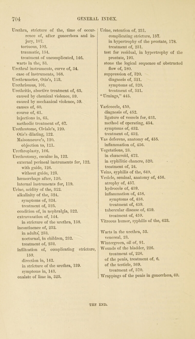 Urethra, stricture of the, time of occur- rence of, after gonorrhoea and in- jury, 107. tortuous, 102. traumatic, 154. treatment of uncomplicated, 146. warts in the, 53. Urethral instruments, curve of, 34. case of instruments, 168. Urethrarneter, Otis’s, 113. Urethrismus, 101. Urethritis, abortive treatment of, 65. caused by chemical violence, 59. caused by mechanical violence, 59. causes of, 60. course of, 61. injections in, 65. methodic treatment of, 67. Urethrotome, Civiale’s, 120. Otis’s dilating, 122. Maisonneuve’s, 120. objection to, 121. Urethroplasty, 166. Urethrotomy, cocaine in, 122. external perineal instruments for, 122. with guide, 126. without guide, 123. haemorrhage after, 120. internal instruments for, 119. Urine, acidity of the, 322. alkalinity of the, 324. symptoms of, 324. treatment of, 325. condition of, in nephralgia, 322. extravasation of, 144. in stricture of the urethra, 138. incontinence of, 232. in adults', 233. nocturnal, in children, 232. treatment of, 232. infiltration of, complicating stricture, 159. direction in, 142. in stricture of the urethra, 139. symptoms in, 143. oxalate of lime in, 325. Urine, retention of, 231. complicating stricture, 157. in hypertrophy of the prostate, 178. treatment of, 231. test for residual, in hypertrophy of the prostate, 193. stone the logical sequence of obstructed flow of, 180. suppression of, 320. diagnosis of, 321. symptoms of, 320. treatment of, 321. “Urnings,” 445. Varicocele, 450. diagnosis of, 452. ligature of vessels for, 453. method of operating, 454. symptoms of, 452. treatment of, 452. Vas deferens, anatomy of, 455. inflammation of, 456. Vegetations, 23. in chancroid, 472. in syphilitic chancre, 520. treatment of, 24. Veins, syphilis of the, 649. Vesicle, seminal, anatomy of, 456. atrophy of, 457. hydrocele of, 459. inflammation of, 458. symptoms of, 458. treatment of, 459. tubercular disease of, 459. treatment of, 459. Vitreous humor, syphilis of the, 623. Warts in the urethra, 53. venereal, 23. Wintergreen, oil of, 91. Wounds of the bladder, 226. treatment of, 226. of the penis, treatment of, 6. of the testicle, 369. treatment of, 370. Wrappings of the penis in gonorrhoea, 69. THE END.