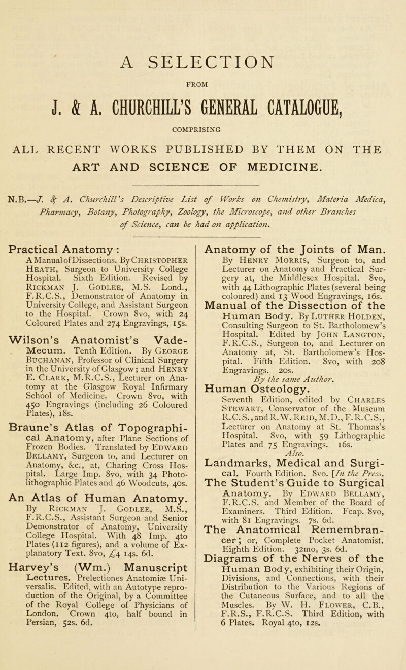 A SELECTION FROM J. & A. CHURCHILL’S GENERAL CATALOGUE, COMPRISING ALL RECENT WORKS PUBLISHED BY THEM ON THE ART AND SCIENCE OF MEDICINE. N.B.—J. 4* A. Churchill's Descriptive List of Works on Chemistry, Materia Medica, Pharmacy, Botany, Photography, Zoology, the Microscope, and other Branches of Science, can he had on application. Practical Anatomy : A Manual of Dissections. By Christopher Heath, Surgeon to University College Hospital. Sixth Edition. Revised by Rickman J. Godlee, M.S. Lond., F.R. C.S., Demonstrator of Anatomy in University College, and Assistant Surgeon to the Hospital. Crown 8vo, with 24 Coloured Plates and 274 Engravings, 15s. Wilson’s Anatomist’s Vade- Mecum. Tenth Edition. By George Buchanan, Professor of Clinical Surgery in the University of Glasgow; and Henry E. Clark, M.R.C.S., Lecturer on Ana- tomy at the Glasgow Royal Infirmary School of Medicine. Crown 8vo, with 450 Engravings (including 26 Coloured Plates), 18s. Braune’s Atlas of Topographi- cal Anatomy, after Plane Sections of Frozen Bodies. Translated by Edward Bellamy, Surgeon to, and Lecturer on Anatomy, &c., at, Charing Cross Hos- pital. Large Imp. 8vo, with 34 Photo- lithographic Plates and 46 Woodcuts, 40s. An Atlas of Human Anatomy. By Rickman J. Godlee, M.S., F. R.C.S., Assistant Surgeon and Senior Demonstrator of Anatomy, University College Hospital. With 48 Imp. 4to Plates (112 figures), and a volume of Ex- planatory Text, 8vo, £4 14s. 6d. Harvey’s (Wm.) Manuscript Lectures. Prelectiones Anatomise Uni- versalis. Edited, with an Autotype repro- duction of the Original, by a Committee of the Royal College of Physicians of London. Crown 4to, half bound in Persian, 52s. 6d. Anatomy of the Joints of Man. By Henry Morris, Surgeon to, and Lecturer on Anatomy and Practical Sur- gery at, the Middlesex Hospital. 8vo, with 44 Lithographic Plates (several being coloured) and 13 Wood Engravings, 16s. Manual of the Dissection of the Human Body. By Luther Holden, Consulting Surgeon to St. Bartholomew’s Hospital. Edited by John Langton, F.R.C.S., .Surgeon to, and Lecturer on Anatomy at, St. Bartholomew’s Hos- pital. Fifth Edition. 8vo, with 208 Engravings. 20s. By the same Author. Human Osteology. Seventh Edition, edited by Charles Stewart, Conservator of the Museum R.C.S., and R. W. Reid, M. D., F. R.C.S., Lecturer on Anatomy at St. Thomas’s Hospital. 8vo, with 59 Lithographic Plates and 75 Engravings. 16s. Also. Landmarks, Medical and Surgi- cal. Fourth Edition. 8vo. [In the Presi. The Student’s Guide to Surgical Anatomy. By Edward Bellamy, F.R.C.S. and Member of the Board of Examiners. Third Edition. Fcap. 8vo, with 81 Engravings. 7s. 6d. The Anatomical Remembran- cer j or, Complete Pocket Anatomist. Eighth Edition. 32mo, 3s. 6d. Diagrams of the Nerves of the Human Body, exhibiting their Origin, Divisions, and Connections, with their Distribution to the Various Regions of the Cutaneous Surface, and to all the Muscles. By W. II. Flower, C.B., F.R.S., F.R.C.S. Third Edition, with 6 Plates. Royal 4to, 12s.