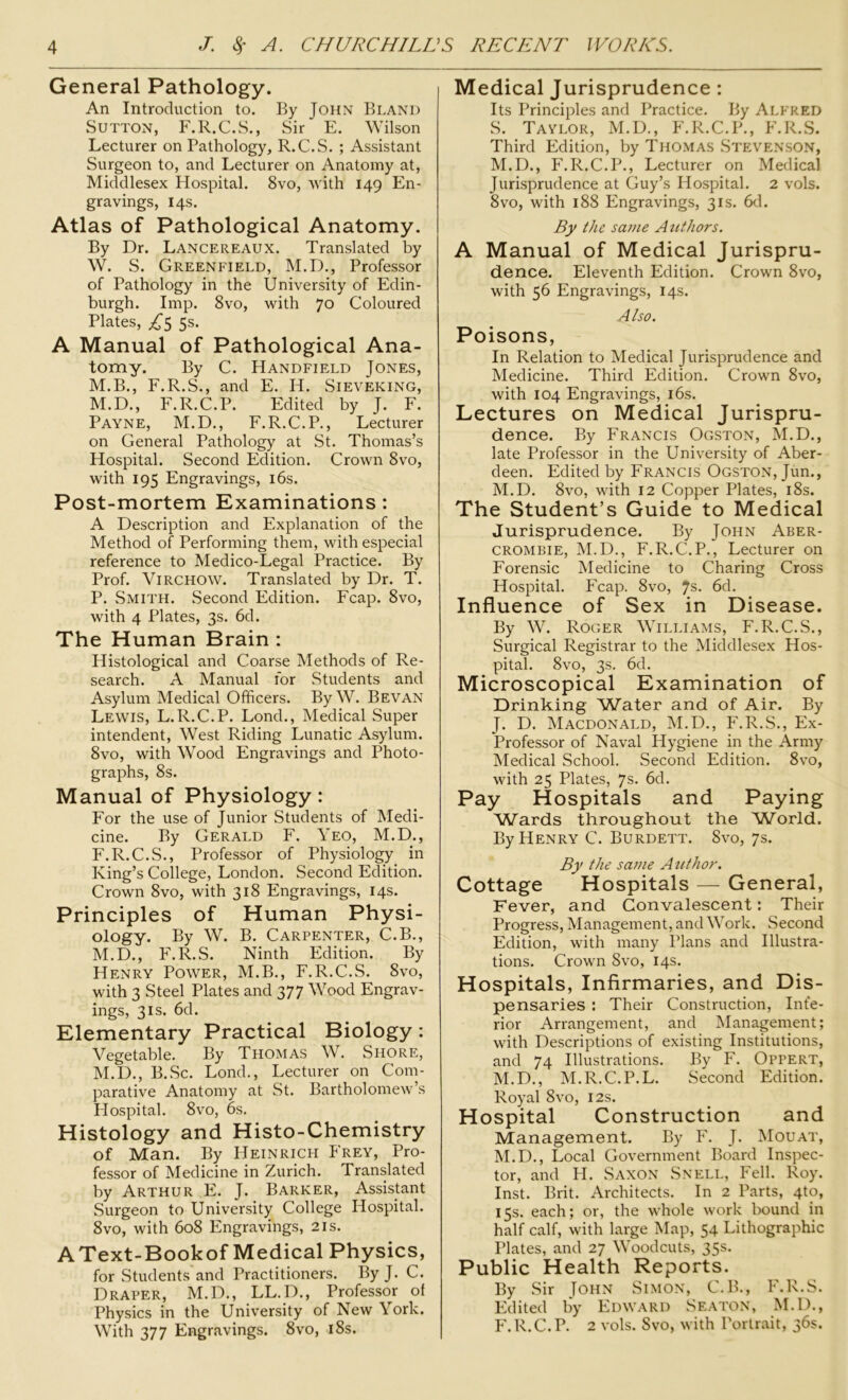 General Pathology. An Introduction to. By John Bland Sutton, F.R.C.S., Sir E. Wilson Lecturer on Pathology, R.C.S. ; Assistant Surgeon to, and Lecturer on Anatomy at, Middlesex Hospital. 8vo, with 149 En- gravings, 14s. Atlas of Pathological Anatomy. By Dr. Lancereaux. Translated by W. S. Greenfield, M.D., Professor of Pathology in the University of Edin- burgh. Imp. 8vo, with 70 Coloured Plates, ^5 5s. A Manual of Pathological Ana- tomy. By C. Handfield Jones, M.B., F.R.S., and E. H. Sieveking, M.D., F.R.C.P. Edited by J. F. Payne, M.D., F.R.C.P., Lecturer on General Pathology at St. Thomas’s Hospital. Second Edition. Crown 8vo, with 195 Engravings, 16s. Post-mortem Examinations: A Description and Explanation of the Method of Performing them, with especial reference to Medico-Legal Practice. By Prof. Virchow. Translated by Dr. T. P. Smith. Second Edition. Fcap. 8vo, with 4 Plates, 3s. 6d. The Human Brain : Histological and Coarse Methods of Re- search. A Manual for Students and Asylum Medical Officers. By W. Bevan Lewis, L.R.C.P. Lond., Medical Super intendent, West Riding Lunatic Asylum. 8vo, with Wood Engravings and Photo- graphs, 8s. Manual of Physiology : For the use of Junior Students of Medi- cine. By Gerald F. Yeo, M.D., F.R.C.S., Professor of Physiology in King’s College, London. Second Edition. Crown 8vo, with 318 Engravings, 14s. Principles of Human Physi- ology. By W. B. Carpenter, C.B., M.D., F.R.S. Ninth Edition. By Henry Power, M.B., F.R.C.S. 8vo, with 3 Steel Plates and 377 Wood Engrav- ings, 3is. 6d. Elementary Practical Biology: Vegetable. By Thomas W. Shore, M.D., B.Sc. Lond., Lecturer on Com- parative Anatomy at St. Bartholomew’s Hospital. 8vo, 6s. Histology and Histo-Chemistry of Man. By Heinrich Frey, Pro- fessor of Medicine in Zurich. Translated by Arthur E. J. Barker, Assistant Surgeon to University College Hospital. 8vo, with 608 Engravings, 21s. AText-Bookof Medical Physics, for Students and Practitioners. ByJ. C. Draper, M.D., LL.D., Professor of Physics in the University of New York. With 377 Engravings. 8vo, 18s. Medical Jurisprudence : Its Principles and Practice. By Alfred S. Taylor, M.D., F.R.C.P., F.R.S. Third Edition, by Thomas Stevenson, M.D., F.R.C.P., Lecturer on Medical Jurisprudence at Guy’s Hospital. 2 vols. 8vo, with 188 Engravings, 31s. 6d. By the same Authors. A Manual of Medical Jurispru- dence. Eleventh Edition. Crown 8vo, with 56 Engravings, 14s. Also. Poisons, In Relation to Medical Jurisprudence and Medicine. Third Edition. Crown 8vo, with 104 Engravings, 16s. Lectures on Medical Jurispru- dence. By Francis Ogston, M.D., late Professor in the University of Aber- deen. Edited by Francis Ogston, Jun., M.D. 8vo, with 12 Copper Plates, 18s. The Student’s Guide to Medical Jurisprudence. By John Aber- crombie, M.D., F.R.C.P., Lecturer on Forensic Medicine to Charing Cross Hospital. Fcap. 8vo, 7s- 6d. Influence of Sex in Disease. By W. Roger Williams, F.R.C.S., Surgical Registrar to the Middlesex Hos- pital. 8vo, 3s. 6d. Microscopical Examination of Drinking Water and of Air. By J. D. Macdonald, M.D., F.R.S., Ex- Professor of Naval Hygiene in the Army Medical School. Second Edition. 8vo, with 25 Plates, 7s. 6d. Pay Hospitals and Paying Wards throughout the World. By Henry C. Burdett. 8vo, 7s. By the same A uthor. Cottage Hospitals — General, Fever, and Convalescent: Their Progress, Management, and Work. Second Edition, with many Plans and Illustra- tions. Crown 8vo, 14s. Hospitals, Infirmaries, and Dis- pensaries : Their Construction, Infe- rior Arrangement, and Management; with Descriptions of existing Institutions, and 74 Illustrations. By F. Oppert, M.D., M.R.C.P.L. Second Edition. Royal 8vo, 12s. Hospital Construction and Management. By F. J. Mouat, M.D., Local Government Board Inspec- tor, and PI. Saxon Snell, Fell. Roy. Inst. Brit. Architects. In 2 Parts, 4to, 15s. each; or, the whole work bound in half calf, with large Map, 54 Lithographic Plates, and 27 Woodcuts, 35s. Public Health Reports. By Sir John Simon, C.B., F.R.S. Edited by Edward Seaton, M.D., F.R.C.P. 2 vols. Svo, with Portrait, 36s.