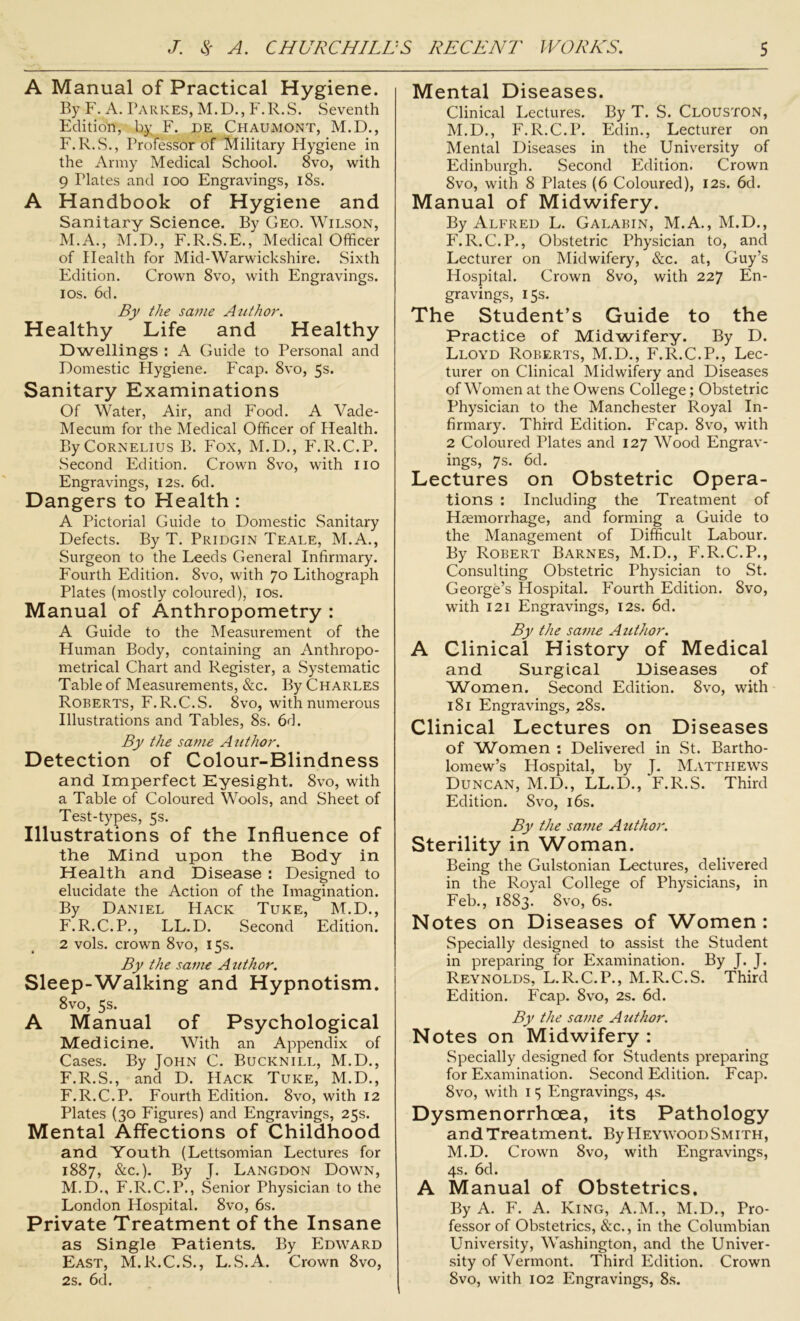 A Manual of Practical Hygiene. By F. A. Parkes, M.D., F.R.S. Seventh Edition, by F. de Chaumont, M.D., F.R.S., Professor of Military Hygiene in the Army Medical School. 8vo, with 9 Plates and ioo Engravings, 18s. A Handbook of Hygiene and Sanitary Science. By Geo. Wilson, M.A., M.D., F.R.S.E., Medical Officer of Health for Mid-Warwickshire. Sixth Edition. Crown 8vo, with Engravings. 1 os. 6d. By the same Author. Healthy Life and Healthy Dwellings : A Guide to Personal and Domestic Hygiene. Fcap. 8vo, 5s. Sanitary Examinations Of Water, Air, and Food. A Vade- Mecum for the Medical Officer of Health. By Cornelius B. Fox, M.D., F.R.C.P. Second Edition. Crown 8vo, with 110 Engravings, 12s. 6d. Dangers to Health : A Pictorial Guide to Domestic Sanitary Defects. By T. Pridgin Teale, M.A., Surgeon to the Leeds General Infirmary. Fourth Edition. 8vo, with 70 Lithograph Plates (mostly coloured), 10s. Manual of Anthropometry : A Guide to the Measurement of the Human Body, containing an Anthropo- metrical Chart and Register, a Systematic Table of Measurements, &c. By Charles Roberts, F.R.C.S. 8vo, with numerous Illustrations and Tables, 8s. 6d. By the same Author. Detection of Colour-Blindness and Imperfect Eyesight. 8vo, with a Table of Coloured Wools, and Sheet of Test-types, 5s. Illustrations of the Influence of the Mind upon the Body in Health and Disease : Designed to elucidate the Action of the Imagination. By Daniel Hack Tuke, M.D., F.R.C.P., LL.D. Second Edition. 2 vols. crown 8vo, 15s. By the same Author. Sleep-Walking and Hypnotism. 8vo, 5s. A Manual of Psychological Medicine. With an Appendix of Cases. By John C. Bucknill, M.D., F.R.S., and D. Hack Tuke, M.D., F.R.C.P. Fourth Edition. 8vo, with 12 Plates (30 Figures) and Engravings, 25s. Mental Affections of Childhood and Youth (Lettsomian Lectures for 1887, &c.). By J. Langdon Down, M.D., F.R.C.P., Senior Physician to the London Hospital. 8vo, 6s. Private Treatment of the Insane as Single Patients. By Edward East, M.R.C.S., L.S.A. Crown 8vo, 2s. 6d. Mental Diseases. Clinical Lectures. By T. S. Clouston, M.D., F.R.C.P. Edin., Lecturer on Mental Diseases in the University of Edinburgh. Second Edition. Crown 8vo, with 8 Plates (6 Coloured), 12s. 6d. Manual of Midwifery. By Alfred L. Galabin, M.A., M.D., F.R.C.P., Obstetric Physician to, and Lecturer on Midwifery, &c. at, Guy’s Hospital. Crown 8vo, with 227 En- gravings, 15s. The Student’s Guide to the Practice of Midwifery. By D. Lloyd Roberts, M.D., F.R.C.P., Lec- turer on Clinical Midwifery and Diseases of Women at the Owens College; Obstetric Physician to the Manchester Royal In- firmary. Third Edition. Fcap. 8vo, with 2 Coloured Plates and 127 Wood Engrav- ings, 7s. 6d. Lectures on Obstetric Opera- tions : Including the Treatment of Haemorrhage, and forming a Guide to the Management of Difficult Labour. By Robert Barnes, M.D., F.R.C.P., Consulting Obstetric Physician to St. George’s Hospital. Fourth Edition. 8vo, with 121 Engravings, 12s. 6d. By the same Author. A Clinical History of Medical and Surgical Diseases of Women. Second Edition. 8vo, with 181 Engravings, 28s. Clinical Lectures on Diseases of Women : Delivered in St. Bartho- lomew’s Hospital, by J. Matthews Duncan, M.D., LL.D., F.R.S. Third Edition. Svo, 16s. By the same Author. Sterility in Woman. Being the Gulstonian Lectures, delivered in the Royal College of Physicians, in Feb., 1883. Svo, 6s. Notes on Diseases of Women : Specially designed to assist the Student in preparing for Examination. By J. J. Reynolds, L.R.C.P., M.R.C.S. Third Edition. Fcap. 8vo, 2s. 6d. By the same Author. Notes on Midwifery : Specially designed for Students preparing for Examination. Second Edition. Fcap. Svo, with 1 5 Engravings, 4s. Dysmenorrhcea, its Pathology and Treatment. By Heywood Smith, M.D. Crown 8vo, with Engravings, 4s. 6d. A Manual of Obstetrics. By A. F. A. King, A.M., M.D., Pro- fessor of Obstetrics, &c., in the Columbian University, Washington, and the Univer- sity of Vermont. Third Edition. Crown Svo, with 102 Engravings, 8s.