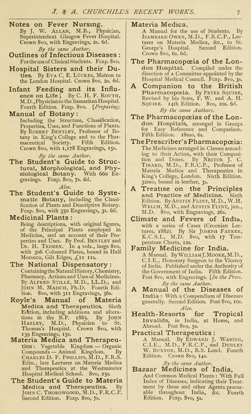 Notes on Fever Nursing. By J. W. Allan, M.B., Physician, Superintendent Glasgow Fever Hospital. Crown 8vo, with Engravings, 2s. 6d. By the same Author. Outlines of Infectious Diseases : Fortheuseof Clinical Students. Fcap. 8vo. Hospital Sisters and their Du- ties. By Eva C. E. Lucres, Matron to the London Hospital. Crown 8vo, 2s. 6d. Infant Feeding and its Influ- ence on Life ; By C. H. F. Routh, M. D., Physician to the Samaritan Hospital. Fourth Edition. Fcap. 8vo. [.Preparing. Manual of Botany: Including the Structure, Classification, Properties, Uses, and Functions of Plants. By Robert Bentley, Professor of Bo- tany in King’s College and to the Phar- maceutical Society. Fifth Edition. Crown 8vo, with 1,178 Engravings, 15s. By the same Author. The Student’s Guide to Struc- tural, Morphological, and Phy- siological Botany. With 660 En- gravings. Fcap. 8vo, 7s. 6d. Also. The Student’s Guide to Syste- matic Botany, including the Classi- fication of Plants and Descriptive Botany. Fcap. 8vo, with 350 Engravings, 3s. 6d. Medicinal Plants : Being descriptions, with original figures, of the Principal Plants employed in Medicine, and an account of their Pro- perties and Uses. By Prof. Bentley and Dr. H. Trimen. In 4 vols., large 8vo, with 306 Coloured Plates, bound in Half Morocco, Gilt Edges, ^11 11s. The National Dispensatory: Containing the Natural History, Chemistry, Pharmacy, Actions and Uses of Medicines. By Alfred Still£, M.D., LL.D., and John M. Maisch, Ph.D. Fourth Edi- tion. 8vo, with 311 Engravings, 36s. Royle’s Manual of Materia Medica and Therapeutics. Sixth Edition, including additions and altera- tions in the B.P. 1885. By John PIarley, M.D., Physician to St. Thomas’s Hospital. Crown 8vo, with 139 Engravings, 15s. Materia Medica and Therapeu- tics : Vegetable Kingdom — Organic Compounds — Animal Kingdom. By Charles D. F. Phillips, M.D., F.R.S. Edin., late Lecturer on Materia Medica and Therapeutics at the Westminster Hospital Medical School. 8vo, 25s. The Student’s Guide to Materia Medica and Therapeutics. By John C. Thorowgood, M.D., F.R.C.P. Second Edition. Fcap. 8vo, 7s. Materia Medica. A Manual for the use of Students. By Isambard Owen, M.D., F.R.C.P., Lec- turer on Materia Medica, &c., to St. George’s Hospital. Second Edition. Crown 8vo, 6s. 6d. The Pharmacopoeia of the Lon- don Hospital. Compiled under the direction of a Committee appointed by the Hospital Medical Council. Fcap. 8vo, 3s. A Companion to the British Pharmacopoeia. By Peter Squire, Revised by his Sons, P. W. and A. H. Squire. 14th Edition. 8vo, 10s. 6d. By the same Authors. The Pharmacopoeias of the Lon- don Hospitals, arranged in Groups for Easy Reference and Comparison. Fifth Edition. 181110, 6s. The Prescriber’s Pharmacopoeia: The Medicines arranged in Classes accord- ing to their Action, with their Composi- tion and Doses. By Nestor J. C. Tirard, M.D., F.R.C.P., Professor of Materia Medica and Therapeutics in King’s College, London. Sixth Edition. 32mo, bound in leather, 3s. A Treatise on the Principles and Practice of Medicine. Sixth Edition. By Austin Flint, M.D., W.H. Welch, M.D., and Austin Flint, jun., M.D. 8vo, with Engravings, 26s. Climate and Fevers of India, with a series of Cases (Croonian Lec- tures, 1882). By Sir Joseph Fayrer, K.C.S.I., M.D. 8vo, with 17 Tem- perature Charts, 12s. Family Medicine for India. A Manual. By William J. Moore, M.D., C.I.E., Honorary Surgeon to the Viceroy of India. Published under the Authority of the Government of India. Fifth Edition. Post 8vo, with Engravings. [In the Press. By the same Author. A Manual of the Diseases of India : With a Compendium of Diseases generally. Second Edition. Post 8vo, 10s. Also. Health-Resorts for Tropical Invalids, in India, at Home, and Abroad. Post 8vo, 5s. Practical Therapeutics : A Manual. By Edward J. Waring, C.I.E., M.D., F.R.C.P., and Dudley W. Buxton, M.D., B.S. Lond. Fourth Edition. Crown 8vo, 14s. By the same Author. Bazaar Medicines of India, And Common Medical Plants : With Full Index of Diseases, indicating their Treat- ment by these and other Agents procur- able throughout India, &c. Fourth Edition. Fcap. 8vo, 5s.