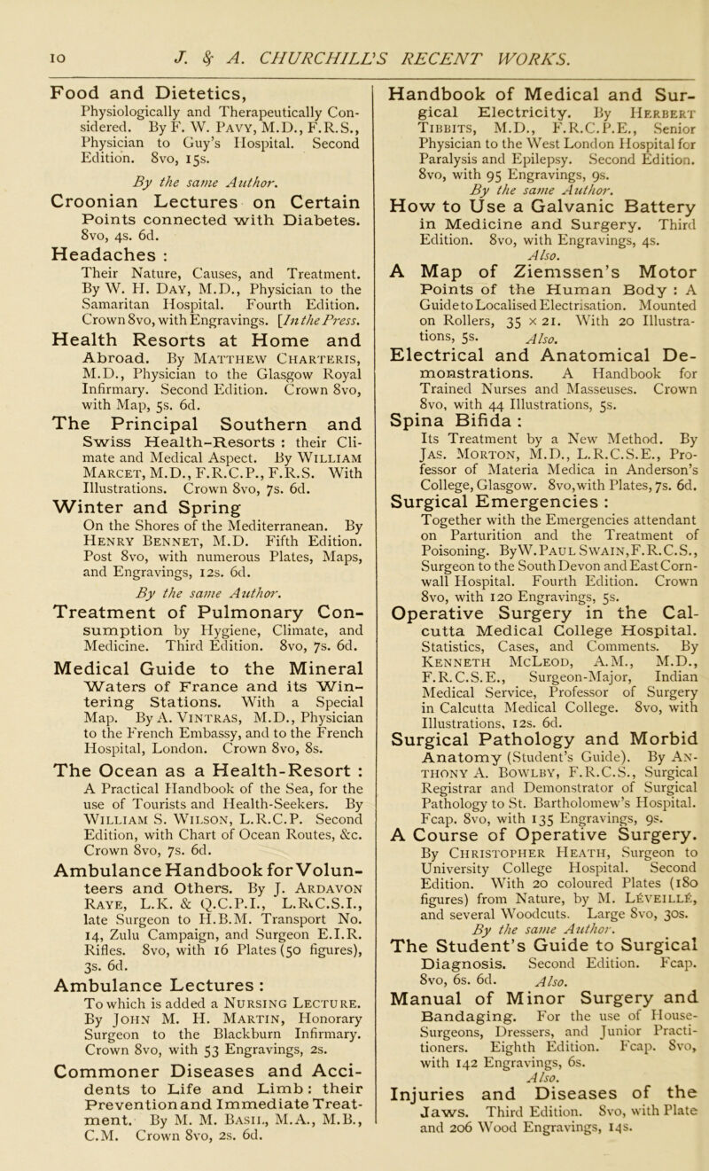 Food and Dietetics, Physiologically and Therapeutically Con- sidered. By F. W. Pavy, M.D., F.R.S., Physician to Guy’s Hospital. Second Edition. 8vo, 15s. By the same Author. Croonian Lectures on Certain Points connected with Diabetes. 8vo, 4s. 6d. Headaches : Their Nature, Causes, and Treatment. By W. H. Day, M.D., Physician to the Samaritan Hospital. Fourth Edition. Crown 8vo, with Engravings. [/«the Press. Health Resorts at Home and Abroad. By Matthew Charteris, M.D., Physician to the Glasgow Royal Infirmary. Second Edition. Crown 8vo, with Map, 5s. 6d. The Principal Southern and Swiss Health-Resorts : their Cli- mate and Medical Aspect. By William Marcet, M.D., F.R.C.P., F.R.S. With Illustrations. Crown 8vo, 7s. 6d. Winter and Spring On the Shores of the Mediterranean. By Henry Bennet, M.D. Fifth Edition. Post 8vo, with numerous Plates, Maps, and Engravings, 12s. 6d. By the same Author. Treatment of Pulmonary Con- sumption by Hygiene, Climate, and Medicine. Third Edition. 8vo, 7s. 6d. Medical Guide to the Mineral Waters of France and its Win- tering Stations. With a Special Map. ByA. Vintras, M.D., Physician to the French Embassy, and to the French Hospital, London. Crown 8vo, 8s. The Ocean as a Health-Resort : A Practical Handbook of the Sea, for the use of Tourists and Health-Seekers. By William S. Wilson, L.R.C.P. Second Edition, with Chart of Ocean Routes, &c. Crown 8vo, Js. 6d. Ambulance Handbook for Volun- teers and Others. By J. Ardavon Raye, L.K. & Q.C.P.I., L.Rt.C.S.1., late Surgeon to H.B.M. Transport No. 14, Zulu Campaign, and Surgeon E.I.R. Rifles. 8vo, with 16 Plates (50 figures), 3s. 6d. Ambulance Lectures : To which is added a Nursing Lecture. By John M. H. Martin, Honorary Surgeon to the Blackburn Infirmary. Crown 8vo, with 53 Engravings, 2s. Commoner Diseases and Acci- dents to Life and Limb: their Prevention and Immediate Treat- ment. By M. M. Basil, M.A., M.B., C.M. Crown 8vo, 2s. 6d. Handbook of Medical and Sur- gical Electricity. By Herbert Tibbits, M.D., F.R.C.P.E., Senior Physician to the West London Hospital for Paralysis and Epilepsy. Second Edition. 8vo, with 95 Engravings, 9s. By the same Author. How to Use a Galvanic Battery in Medicine and Surgery. Third Edition. 8vo, with Engravings, 4s. Also. A Map of Ziemssen’s Motor Points of the Human Body : A Guide to Localised Electrisation. Mounted on Rollers, 35 x 21. With 20 Illustra- tions, 5s. Also. Electrical and Anatomical De- monstrations. A Handbook for Trained Nurses and Masseuses. Crown 8vo, with 44 Illustrations, 5s. Spina Bifida : Its Treatment by a New Method. By Jas. Morton, M.D., L.R.C.S.E., Pro- fessor of Materia Medica in Anderson’s College, Glasgow. 8vo,with Plates, 7s. 6d. Surgical Emergencies : Together with the Emergencies attendant on Parturition and the Treatment of Poisoning. ByW.PAUL Swain,F.R.C.S., Surgeon to the South Devon and East Corn- wall Hospital. Fourth Edition. Crown 8vo, with 120 Engravings, 5s. Operative Surgery in the Cal- cutta Medical College Hospital. Statistics, Cases, and Comments. By Kenneth McLeod, A.M., M.D., F. R. C.S.E., Surgeon-Major, Indian Medical Service, Professor of Surgery in Calcutta Medical College. 8vo, with Illustrations, 12s. 6d. Surgical Pathology and Morbid Anatomy (Student’s Guide). By An- thony A. Bowlby, F.R.C.S., Surgical Registrar and Demonstrator of Surgical Pathology to St. Bartholomew’s Hospital. Fcap. 8vo, with 135 Engravings, 9s. A Course of Operative Surgery. By Christopher Heath, Surgeon to University College Hospital. Second Edition. With 20 coloured Plates (180 figures) from Nature, by M. L£veill£:, and several Woodcuts. Large 8vo, 30s. By the same Author. The Student’s Guide to Surgical Diagnosis. Second Edition. Fcap. 8vo, 6s. 6d. Also. Manual of Minor Surgery and Bandaging. For the use of House- Surgeons, Dressers, and Junior Practi- tioners. Eighth Edition. Fcap. Svo, with 142 Engravings, 6s. Also. Injuries and Diseases of the Jaws. Third Edition. Svo, with Plate and 206 Wood Engravings, 14 s.