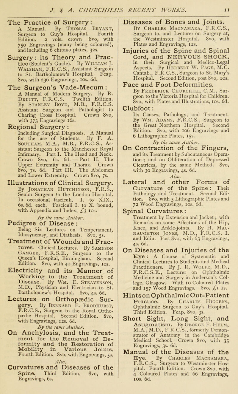 The Practice of Surgery : A Manual. By Thomas Bryant, Surgeon to Guy’s Hospital. Fourth Edition. 2 vols. crown 8vo, with 750 Engravings (many being coloured), and including 6 chromo plates, 32s. Surgery: its Theory and Prac- tice (Student’s Guide). By William J. Walsham, F.R.C.S., Assistant Surgeon to St. Bartholomew’s Hospital. Fcap. 8vo, with 236 Engravings, 10s. 6d. The Surgeon’s Vade-Mecum: A Manual of Modern Surgery. By R. Druitt, F.R.C.S. Twelfth Edition. By Stanley Boyd, M.B., F.R.C.S. Assistant Surgeon and Pathologist to Charing Cross Hospital. Crown 8vo, with 373 Engravings 16s. Regional Surgery : Including Surgical Diagnosis. A Manual for the use of Students. By F. A. Southam, M.A., M.B., F.R.C.S., As- sistant Surgeon to the Manchester Royal Infirmary. Part I. The Head and Neck. Crown 8vo, 6s. 6d. — Part II. The Upper Extremity and Thorax. Crown 8vo, 7s. 6d. Part III. The Abdomen and Lower Extremity. Crown 8vo, 7s. Illustrations of Clinical Surgery. By Jonathan Hutchinson, F.R.S., Senior Surgeon to the London Hospital. In occasional fasciculi. I. to XIX., 6s. 6d. each. Fasciculi I. to X. bound, with Appendix and Index, £3 10s. By the same Author. Pedigree of Disease : Being Six Lectures on Temperament, Idiosyncrasy, and Diathesis. 8vo, 5s. Treatment of Wounds and Frac- tures. Clinical Lectures. By Sampson Gamgee, F.R.S.E., Surgeon to the Queen’s Hospital, Birmingham. Second Edition. 8vo, with 40 Engravings, 10s. Electricity and its Manner of Working in the Treatment of Disease. By Wm. E. Steavenson, M.D., Physician and Electrician to St. Bartholomew’s Hospital. 8vo, 4s. 6d. Lectures on Orthopaedic Sur- gery. By Bernard E. Brodhurst, F.R.C.S., Surgeon to the Royal Ortho- pedic Hospital. Second Edition. 8vo, with Engravings, 12s. 6d. By the same Author. On Anchylosis, and the Treat- ment for the Removal of De- formity and the Restoration of Mobility in Various Joints. Fourth Edition. 8vo, with Engravings, 5s. Also. Curvatures and Diseases of the Spine. Third Edition. 8vo, with Engravings, 6s. Diseases of Bones and Joints. By Charles Macnamara, F.R.C.S., Surgeon to, and Lecturer on Surgery at, the Westminster Hospital. 8vo, with Plates and Engravings, 12s. Injuries of the Spine and Spinal Cord, and NERVOUS SHOCK, in their Surgical and Medico-Legal Aspects. By Herbert W. Page, M.C. Cantab., F.R.C.S., Surgeon to St. Mary’s Hospital. Second Edition, post 8vo, 10s. Face and Foot Deformities. By Frederick Churchill, C.M., Sur- geon to the Victoria Hospital for Children. 8vo, with Plates and Illustrations, 10s. 6d. Clubfoot: Its Causes, Pathology, and Treatment. By Wm. Adams, F.R.C.S., Surgeon to the Great Northern Hospital. Second Edition. 8vo, with 106 Engravings and 6 Lithographic Plates, 15s. By the same Author. On Contraction of the Fingers, and its Treatment by Subcutaneous Opera- tion ; and on Obliteration of Depressed Cicatrices, by the same Method. 8vo, with 30 Engravings, 4s. 6d. Also. Lateral and other Forms of Curvature of the Spine : Their Pathology and Treatment. Second Edi- tion. 8vo, with 5 Lithographic Plates and 72 Wood Engravings, 10s. 6d. Spinal Curvatures : Treatment by Extension and Jacket; with Remarks on some Affections of the Hip, Knee, and Ankle-joints. By H. Mac- NAUGHTON JONES, M.D., F.R.C.S. I. and Edin. Post 8vo, with 63 Engravings, 4s. 6d. On Diseases and Injuries of the Eye : A Course of Systematic and Clinical Lectures to Students and Medical Practitioners. By J. R. Wolfe, M.D., F.R.C.S.E., Lecturer on Ophthalmic Medicine and Surgery in Anderson’s Col- lege, Glasgow. With 10 Coloured Plates and 157 Wood Engravings. 8vo, £1 is. Hintson Ophthalmic Out-Patient Practice. By Charles PIiggens, Ophthalmic Surgeon to Guy’s Hospital. Third Edition. Fcap. 8vo, 3s. Short Sight, Long Sight, and Astigmatism. By George F. Helm, M.A., M.D., F.R.C.S., formerly Demon- strator of Anatomy in the Cambridge Medical School. Crown 8vo, with 35 Engravings, 3s. 6d. Manual of the Diseases of the Eye. By Charles Macnamara, F.R.C.S., Surgeon to Westminster Hos- pital. Fourth Edition. Crown 8vo, with 4 Coloured Plates and 66 Engravings, 10s. 6d.