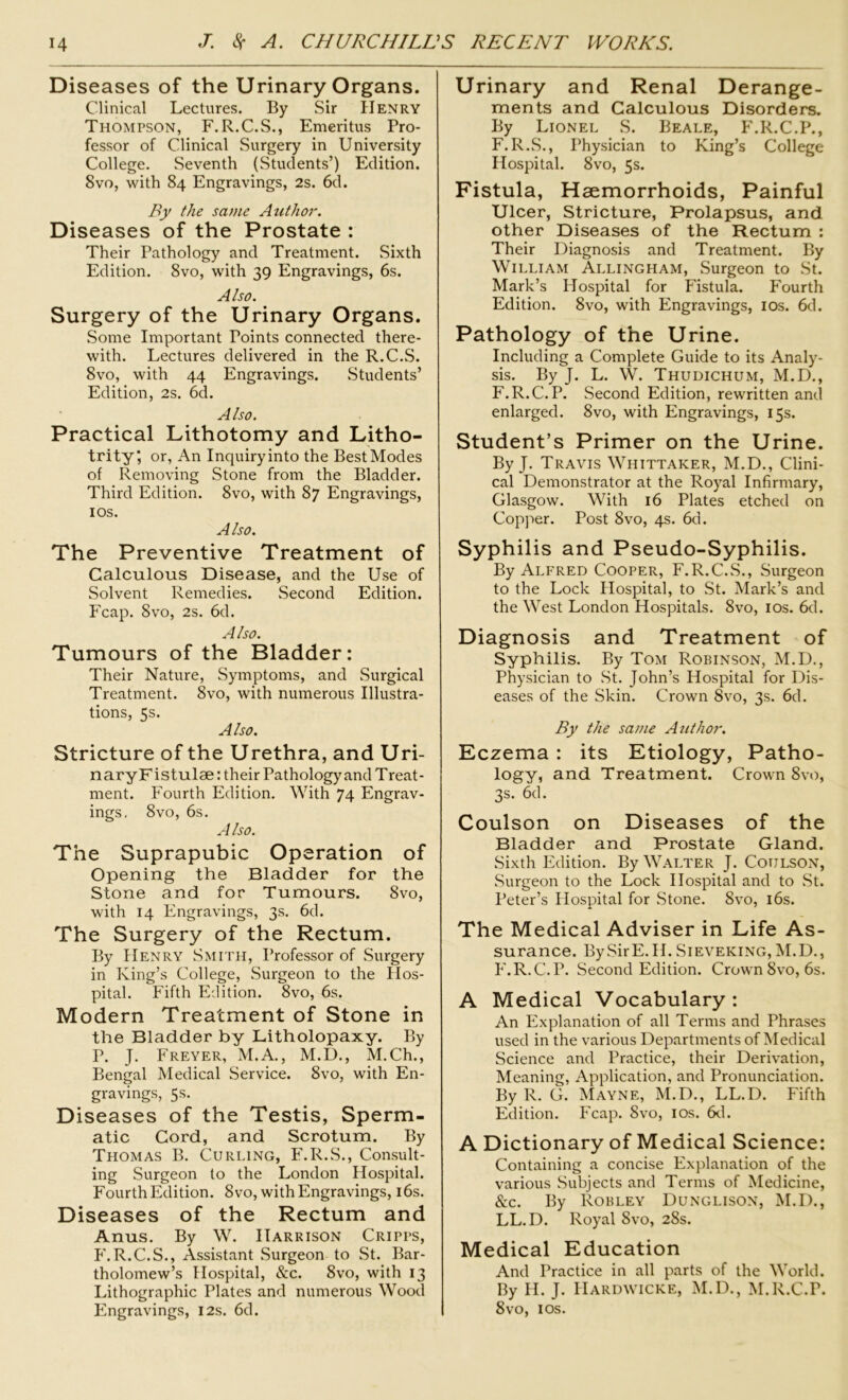 Diseases of the Urinary Organs. Clinical Lectures. By Sir Henry Thompson, F. R.C.S., Emeritus Pro- fessor of Clinical Surgery in University College. Seventh (Students’) Edition. 8vo, with 84 Engravings, 2s. 6d. By the same Author. Diseases of the Prostate : Their Pathology and Treatment. Sixth Edition. 8vo, with 39 Engravings, 6s. Also. Surgery of the Urinary Organs. Some Important Points connected there- with. Lectures delivered in the R.C.S. 8vo, with 44 Engravings. Students’ Edition, 2s. 6d. Also. Practical Lithotomy and Litho- trity, or, An Inquiryinto the BestModes of Removing Stone from the Bladder. Third Edition. 8vo, with 87 Engravings, 1 os. Also. The Preventive Treatment of Calculous Disease, and the Use of Solvent Remedies. Second Edition. Fcap. 8vo, 2s. 6d. Also. Tumours of the Bladder: Their Nature, Symptoms, and Surgical Treatment. 8vo, with numerous Illustra- tions, 5s. Also. Stricture of the Urethra, and Uri- naryFistulae: their Pathology and Treat- ment. Fourth Edition. With 74 Engrav- ings. 8vo, 6s. A Iso. The Suprapubic Operation of Opening the Bladder for the Stone and for Tumours. 8vo, with 14 Engravings, 3s. 6d. The Surgery of the Rectum. By Henry Smith, Professor of Surgery in King’s College, Surgeon to the Hos- pital. Fifth Edition. 8vo, 6s. Modern Treatment of Stone in the Bladder by Litholopaxy. By P. J. Freyer, M.A., M.D., M.Ch., Bengal Medical Service. 8vo, with En- gravings, 5s. Diseases of the Testis, Sperm- atic Cord, and Scrotum. By Thomas B. Curling, F.R.S., Consult- ing Surgeon to the London Hospital. Fourth Edition. 8vo, with Engravings, 16s. Diseases of the Rectum and Anus. By W. Harrison Cripps, F.R.C.S., Assistant Surgeon to St. Bar- tholomew’s Hospital, &c. 8vo, with 13 Lithographic Plates and numerous Wood Engravings, 12s. 6d. Urinary and Renal Derange- ments and Calculous Disorders. By Lionel S. Beale, F.R.C.P., F.R.S., Physician to King’s College Hospital. 8vo, 5s. Fistula, Haemorrhoids, Painful Ulcer, Stricture, Prolapsus, and other Diseases of the Rectum : Their Diagnosis and Treatment. By William Allingham, Surgeon to St. Mark’s Hospital for Fistula. Fourth Edition. 8vo, with Engravings, 10s. 6d. Pathology of the Urine. Including a Complete Guide to its Analy- sis. By J. L. W. Thudichum, M.D., F.R.C. P. Second Edition, rewritten and enlarged. 8vo, with Engravings, 15s. Student’s Primer on the Urine. By J. Travis Whittaker, M.D., Clini- cal Demonstrator at the Royal Infirmary, Glasgow. With 16 Plates etched on Copper. Post 8vo, 4s. 6d. Syphilis and Pseudo-Syphilis. By Alfred Cooper, F.R.C.S., Surgeon to the Lock Hospital, to St. Mark’s and the West London Hospitals. 8vo, 10s. 6d. Diagnosis and Treatment of Syphilis. By Tom Robinson, M.D., Physician to St. John’s Hospital for Dis- eases of the Skin. Crown 8vo, 3s. 6d. By the same Author. Eczema : its Etiology, Patho- logy, and Treatment. Crown 8vo, 3s. 6d. Coulson on Diseases of the Bladder and Prostate Gland. Sixth Edition. By Walter J. Coulson, Surgeon to the Lock Hospital and to St. Peter’s Hospital for Stone. 8vo, 16s. The Medical Adviser in Life As- surance. BySirE.H. Sieveking, M.D., F.R.C.P. Second Edition. Crown 8vo, 6s. A Medical Vocabulary: An Explanation of all Terms and Phrases used in the various Departments of Medical Science and Practice, their Derivation, Meaning, Application, and Pronunciation. By R. G. Mayne, M.D., LL.D. Fifth Edition. Fcap. 8vo, 10s. 6d. A Dictionary of Medical Science: Containing a concise Explanation of the various Subjects and Terms of Medicine, See. By Robley Dunglison, M.D., LL.D. Royal 8vo, 28s. Medical Education And Practice in all parts of the World. By H. J. Hardwicke, M.D., M.R.C.P. 8vo, 10s.