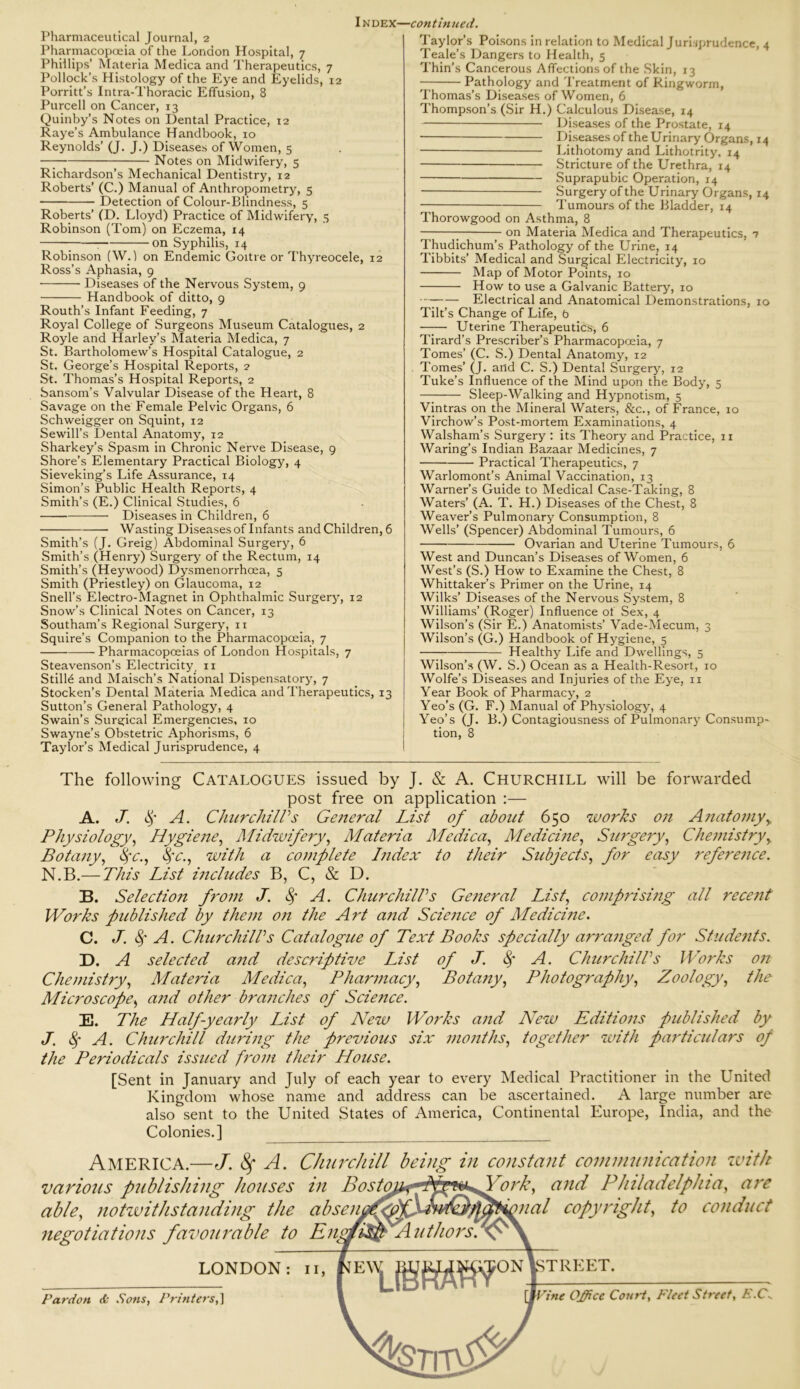 Pharmaceutical Journal, 2 Pharmacopoeia of the London Hospital, 7 Phillips’ Materia Medica and Therapeutics, 7 Pollock’s Histology of the Eye and Eyelids, 12 Porritt’s Intra-Thoracic Effusion, 8 Purcell on Cancer, 13 Quinby’s Notes on Dental Practice, 12 Raye’s Ambulance Handbook, 10 Reynolds’ (J. J.) Diseases of Women, 5 Notes on Midwifery, 5 Richardson’s Mechanical Dentistry, 12 Roberts’ (C.) Manual of Anthropometry, 5 Detection of Colour-Blindness, 5 Roberts’ (D. Lloyd) Practice of Midwifery, 5 Robinson (Tom) on Eczema, 14 on Syphilis, 14 Robinson (W.) on Endemic Goitre or Thyreocele, 12 Ross’s Aphasia, 9 Diseases of the Nervous System, 9 Handbook of ditto, 9 Routh’s Infant Feeding, 7 Royal College of Surgeons Museum Catalogues, 2 Royle and Harley’s Materia Medica, 7 St. Bartholomew’s Hospital Catalogue, 2 St. George’s Hospital Reports, 2 St. Thomas’s Hospital Reports, 2 Sansom’s Valvular Disease of the Heart, 8 Savage on the Female Pelvic Organs, 6 Schweigger on Squint, 12 Sewill’s Dental Anatomy, 12 Sharkey’s Spasm in Chronic Nerve Disease, 9 Shore’s Elementary Practical Biology, 4 Sieveking’s Life Assurance, 14 Simon’s Public Health Reports, 4 Smith’s (E.) Clinical Studies, 6 — Diseases in Children, 6 Wasting Diseases of Infants and Children, 6 Smith’s (J. Greig) Abdominal Surgery, 6 Smith’s (Henry) Surgery of the Rectum, 14 Smith’s (Heywood) Dysmenorrhoea, 5 Smith (Priestley) on Glaucoma, 12 Snell’s Electro-Magnet in Ophthalmic Surgery, 12 Snow’s Clinical Notes on Cancer, 13 Southam’s Regional Surgery, n Squire’s Companion to the Pharmacopoeia, 7 Pharmacopoeias of London Hospitals, 7 Steavenson’s Electricity, 11 Stills and Maisch’s National Dispensatory, 7 Stocken’s Dental Materia Medica and Therapeutics, 13 Sutton’s General Pathology, 4 Swain’s Surgical Emergencies, 10 Swayne’s Obstetric Aphorisms, 6 Taylor’s Medical Jurisprudence, 4 Taylor’s Poisons in relation to Medical Jurisprudence, 4 Teale’s Dangers to Health, 5 Thin’s Cancerous Affections of the Skin, 13 Pathology and Treatment of Ringworm, Thomas’s Diseases of Women, 6 Thompson’s (Sir H.) Calculous Disease, 14 Diseases of the Prostate, 14 Diseases oftheUrinary Organs, 14 Lithotomy and Lithotrity, 14 Stricture of the Urethra, 14 Suprapubic Operation, 14 — Surgery of the Urinary Organs, 14 Tumours of the Bladder, 14 Thorowgood on Asthma, 8 on Materia Medica and Therapeutics, 7 Thudichum’s Pathology of the Urine, 14 Tibbits’ Medical and Surgical Electricity, xo Map of Motor Points, 10 How to use a Galvanic Battery, 10 Electrical and Anatomical Demonstrations, 10 Tilt’s Change of Life, 6 Uterine Therapeutics, 6 Tirard’s Prescriber’s Pharmacopoeia, 7 Tomes’ (C. S.) Dental Anatomy, 12 Tomes’ (J. and C. S.) Dental Surgery, 12 Tuke’s Influence of the Mind upon the Body, 5 Sleep-Walking and Hypnotism, 5 Vintras on the Mineral Waters, &c., of France, 10 Virchow’s Post-mortem Examinations, 4 Walsham’s Surgery : its Theory and Practice, 11 Waring’s Indian Bazaar Medicines, 7 Practical Therapeutics, 7 Warlomont’s Animal Vaccination, 13 Warner’s Guide to Medical Case-Taking, 8 Waters’ (A. T. H.) Diseases of the Chest, 8 Weaver’s Pulmonary Consumption, 8 Wells’ (Spencer) Abdominal Tumours, 6 Ovarian and Uterine Tumours, 6 West and Duncan’s Diseases of Women, 6 West’s (S.) How to Examine the Chest, 8 Whittaker’s Primer on the Urine, 14 Wilks’ Diseases of the Nervous System, 8 Williams’ (Roger) Influence of Sex, 4 Wilson’s (Sir E.) Anatomists’ Vade-Mecum, 3 Wilson’s (G.) Handbook of Hygiene, 5 — Healthy Life and Dwellings, 5 Wilson’s (W. S.) Ocean as a Health-Resort, 10 Wolfe’s Diseases and Injuries of the Eye, 11 Year Book of Pharmacy, 2 Yeo’s (G. F.) Manual of Physiology, 4 Yeo’s (J. B.) Contagiousness of Pulmonary Consump- I tion, 8 The following Catalogues issued by J. & A. Churchill will be forwarded post free on application :— A. J. $ A. Churchill's General List of about 650 works on Anatomy y Physiology, Hygiene, Midwifery, Materia Medica, Medicine, Surgery, Chemistry, Botany, %'c., fyc., with a complete Index to their Subjects, for easy reference. N.B.— This List includes B, C, & D. B. Selection from J. <$f A. Churchills General List, comprising all recent Works published by them on the Art and Science of Medicine. C. J. fy A. Chur chills Catalogue of Text Books specially arranged for Students. D. A selected and descriptive List of J. A. Churchill's Works on Chemistry, Materia Medica, Pharmacy, Botany, Photography, Zoology, the Microscope, and other branches of Science. E. The Half-yearly List of New Works and New Editions published by J. 8f A. Churchill during the previous six months, together with particulars of the Periodicals issued from their House. [Sent in January and July of each year to every Medical Practitioner in the United Kingdom whose name and address can be ascertained. A large number are also sent to the United States of America, Continental Europe, India, and the Colonies.] America.—J. fy A. Churchill being in constant communication with various publishing houses in Bostoj^d^f^York, and Philadelphia, are able, notwithstanding the absent Signal copyright, to conduct negotiations favourable to LONDON: n, •tie Office Court, Fleet Street, F.C.. Pardon & Sons, Printers,]