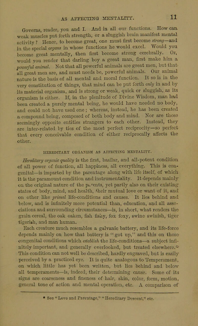 Governs, reader, you and I. And in all our functions. How can weak muscles put forth strength, or a sluggish brain manifest mental activity ? Hence, to become great, one must first become strong—and in the special organs in whose functions he would excel. A\ ould you become great mentally, then first become sti ong cei ebraily. Oi, would you render that darling boy a great man, first make him a powerful animal. Not that all powerful animals are great men, but that all great men are, and must needs be, powerful animals. Our animal nature is the basis of all mental and moral function. It so is in the very constitution of things, that mind can be put forth only in and by its material organism, and is strong or weak, quick or sluggish, as its organism is either. If, in the plenitude of Divine Wisdom, man had been created a purely mental being, he would have needed no body, and could not have used one ; whereas, instead, he has been created a compound being, composed of both body and mind. Nor are those seemingly opposite entities strangers to each other. Instead, they are inter-related by ties of the most perfect reciprocity—so perfect that every conceivable condition of either reciprocally affects the other. HEUEDITAItY ORGANISM AS AFFECTING MENTALITY. Hereditary organic quality is the first, basilar, and all-potent condition of all power of fimetion, all happiness, all everything. This is con- genital—is imparted by the parentage along with life itself, of which it is the paramount condition and instrumentality. It depends mainly on the original nature of the pi.-ents, yet partly also on their existing states of body, mind, and health, their mutual love or want of it, and on other like primal life-conditions and causes. It lies behind and below, and is infinitely more potential than, education, and all asso- ciations and surrounding circumstances—is, in short, what renders the grain cereal, the oak oaken, fish fishy, fox foxy, swine swinish, tiger tigerish, and man human. Each creature much resembles a galvanic battery, and its life-force depends mainly on how that battery is “got up,’’ and this on those congenital conditions which establish the life-conditions—a subject infi- nitely important, and generally overlooked, but treated elsewhere.® This condition can not well be described, hardly engraved, but is easily perceived by a practiced eye. It is quite analogous to Temperament, on which little has yet been written, but lies behind and below all temperaments—is, indeed, their determining cause. Some of its signs arc coarseness and fineness of hair, skin, color, form, motion, general tone of action and mental operation, etc. A comparison of * Seo “ Lovo ami Parentage,” “ Hereditary Descent,” etc.