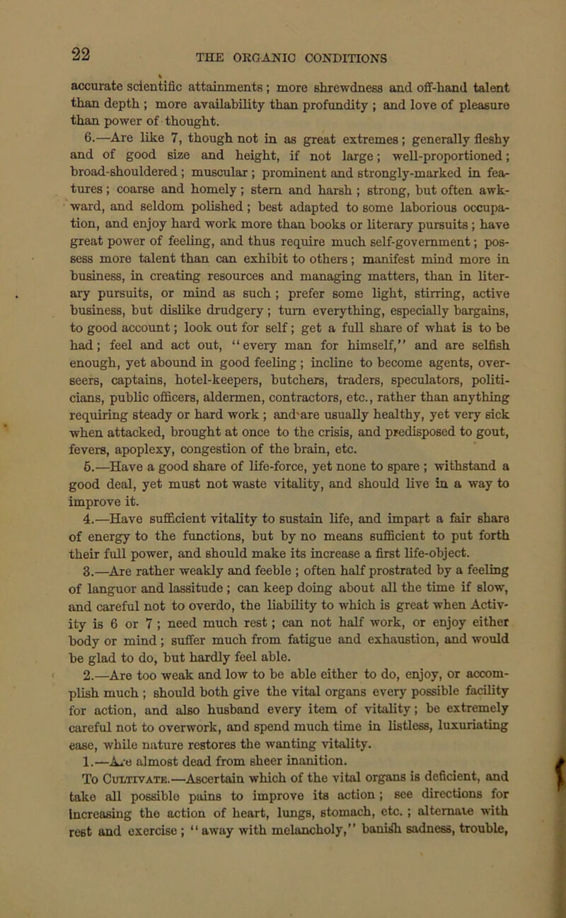 accurate scientific attainments ; more shrewdness and oil-hand talent than depth ; more availability than profundity ; and love of pleasure than power of thought. 6.—Are like 7, though not in as great extremes; generally fleshy and of good size and height, if not large; well-proportioned; broad-shouldered; muscular ; prominent and strongly-marked in fea- tures ; coarse and homely; stern and harsh; strong, but often awk- ward, and seldom polished; best adapted to some laborious occupa- tion, and enjoy hard work more than books or literary pursuits ; have great power of feeling, and thus require much self-government; pos- sess more talent than can exhibit to others; manifest mind more in business, in creating resources and managing matters, than in liter- ary pursuits, or mind as such; prefer some light, stirring, active business, but dislike drudgery ; turn everything, especially bargains, to good account; look out for self; get a full share of what is to be had; feel and act out, “every man for himself,” and are selfish enough, yet abound in good feeling ; incline to become agents, over- seers, captains, hotel-keepers, butchers, traders, speculators, politi- cians, public officers, aldermen, contractors, etc., rather than anything requiring steady or hard work ; and'are usually healthy, yet very sick when attacked, brought at once to the crisis, and predisposed to gout, fevers, apoplexy, congestion of the brain, etc. 5.—Have a good share of life-force, yet none to spare ; withstand a good deal, yet must not waste vitality, and should live in a way to improve it. 4.—Have sufficient vitality to sustain life, and impart a fair share of energy to the functions, but by no means sufficient to put forth their full power, and should make its increase a first life-object. 3.—Are rather weakly and feeble ; often half prostrated by a feeling of languor and lassitude ; can keep doing about all the time if slow, and careful not to overdo, the liability to which is great when Activ- ity is 6 or 7 ; need much rest; can not half work, or enjoy either body or mind ; suffer much from fatigue and exhaustion, and would be glad to do, but hardly feel able. 2.—Are too weak and low to be able either to do, enjoy, or accom- plish much ; should both give the vital organs every possible facility for action, and also husband every item of vitality; be extremely careful not to overwork, and spend much time in listless, luxuriating ease, while nature restores the wanting vitality. 1.—Are almost dead from sheer inanition. To Cultivate.—Ascertain which of the vital organs is deficient, and take all possiblo pains to improve its action; see directions for increasing the action of heart, lungs, stomach, etc. ; alternate with rest and exercise ; “ away with melancholy,” banish sadness, trouble,