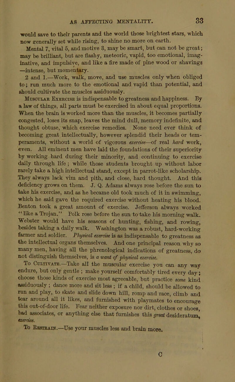 would save to their parents and the world those brightest stars, which now generally set while rising, to shine no more on earth. Mental 7, vital 5, and motive 3, may be smart, but can not be great; may be brilliant, but are flashy, meteoric, vapid, too emotional, imag- inative, and impulsive, and like a fire made of pine wood or shavings —intense, but momentary. 2 and 1.—Work, walk, move, and use muscles only when obliged to; run much more to the emotional and vapid than potential, and should cultivate the muscles assiduously. Muscular Exercise is indispensable to greatness and happiness. By a law of things, all parts must be exercised in about equal proportions. When the brain is worked more than the muscles, it becomes partially congested, loses its snap, leaves the mind dull, memory indefinite, and thought obtuse, which exercise remedies. None need ever think of becoming great intellectually, however splendid their heads or tem- peraments, without a world of vigorous exercise—of real hard work, even. All eminent men have laid the foundations of their superiority by working hard during their minority, and continuing to exercise daily through life ; while those students brought up without labor rarely take a high intellectual stand, except in parrot-like scholarship. They always lack vim and pith, and close, hard thought. And this deficiency grows on them. J. Q. Adams always rose before the sun to take his exercise, and as he became old took much of it in swimming, which he said gave the required exercise without heating his blood. Benton took a great amount of exercise. Jefferson always worked “ like a Trojan.” Polk rose before the sun to take his morning walk. Webster would have his seasons of hunting, fishing, and rowing, besides taking a daily walk. Washington was a robust, hard-working farmer and soldier. Physical exercise is as indispensable to greatness as the intellectual organs themselves. And one principal reason why so many men, having all the phrenological indications of greatness, do not distinguish themselves, is a want of physical exercise. To Cultivate.—Take all the muscular exercise you can any way endure, but only gentle ; make yourself comfortably tired every day; choose those kinds of exercise most agreeable, but practice some kind assiduously ; dance more and sit less ; if a child, should be allowed to run and play, to skate and slide down hill, romp and race, climb and tear around all it likes, and furnished with playmates to encourage this out-of-door life. Fear neither exposure nor dirt, clothes or shoes, bad associates, or anything else that furnishes this great desideratum^ exercise. To Restrain.—Use your muscles less and brain more. C