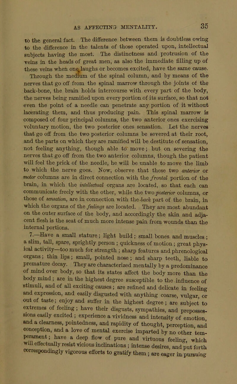 to the general fact. The difference between them is doubtless owing to the difference in the talents of those operated upon, intellectual subjects having the most. The distinctness and protrusion of the veins in the heads of great men, as also the immediate filling up of these veins when onef laughs or becomes excited, have the same cause. Through the medium of the spinal column, and by means of the nerves that go off from the spinal marrow through the joints of the hack-bone, the brain holds intercourse with every part of the body, the nerves being ramified upon every portion of its surface, so that not even the point of a needle can penetrate any portion of it without lacerating them, and thus producing pain. This spinal marrow is composed of four principal columns, the two anterior ones exercising voluntary motion, the two posterior ones sensation. Let the nerves that go off from the two posterior columns be severed at their root, and the parts on which they are ramified will be destitute of sensation, not feeling anything, though able to move; but on severing the nerves that go off from the two anterior columns, though the patient will feel the prick of the needle, he will be unable to move the limb to which the nerve goes. Now, observe that these two anterior or motor columns are in direct connection with the frontal portion of the brain, in which the intellectual organs are located, so that each can communicate freely with the other, while the two posterior columns, or those of sensation, are in connection with the -bade part of the brain, in which the organs of the feelings are located. They are most abundant on the outer surface of the body, and accordingly the skin and adja- cent flesh is the seat of much more intense pain from wounds than the internal portions. 1 ■ Have a small stature; light build; small bones and muscles ; a slim, tall, spare, sprightly person ; quickness of motion; great phys- ical activity too much for strength ; sharp features and phrenological organs; thin lips; small, pointed nose ; and sharp teeth, liable to premature decay. They are characterized mentally by a predominance of mind over body, so that its states affect the body more than the body mind ; are in the highest degree susceptible to the influence of stimuli, and of all exciting causes ; are refined and delicate in feeling and expression, and easily disgusted with anything coarse, vulgar, or out of taste; enjoy and suffer in the highest degree ; are subject to extremes of feeling ; have their disgusts, sympathies, and preposses- sions easily excited ; experience a vividness and intensity of emotion and a clearness, pointedness, and rapidity of thought, perception, and conception, and a love of mental exercise imparted by no other 'tem- perament; have a deep flow of pure and virtuous feeling, which wm effectually resist vicious inclinations ; intense desires, and put forth correspondingly vigorous efforts to gratify thorn ; are eager in pursuing