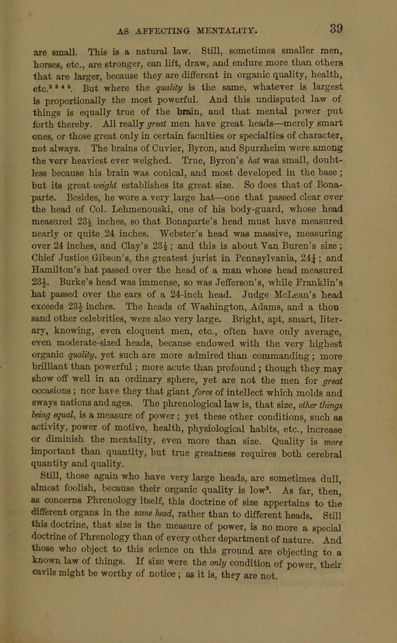 are small. This is a natural law. Still, sometimes smaller men, horses, etc., are stronger, can lift, draw, and endure more than others that are larger, because they are different in organic quality, health, etc.2 3 *6. But where the quality is the same, whatever is largest is proportionally the most powerful. And this undisputed law of things is equally true of the brain, and that mental power put forth thereby. All really great men have great heads—merely smart ones, or those great only in certain faculties or specialties of character, not always. The brains of Cuvier, Byron, and Spurzheim were among the very heaviest ever weighed. True, Byron’s hat was small, doubt- less because his brain was conical, and most developed in the base; but its great weight establishes its great size. So does that of Bona- parte. Besides, he wore a very large hat—one that passed clear over the head of Col. Lehmenouski, one of his body-guard, whose head measured 23i inches, so that Bonaparte’s head must have measured nearly or quite 24 inches. Webster’s head was massive, measuring over 24 inches, and Clay’s 23 j ; and this is about Van Buren’s size ; Chief Justice Gibson’s, the greatest jurist in Pennsylvania, 24|; and Hamilton’s hat passed over the head of a man whose head measured 23J. Burke’s head was immense, so was Jefferson’s, while Franklin’s hat passed over the ears of a 24-inch head. Judge McLean’s head exceeds 23J inches. The heads of Washington, Adams, and a thou sand other celebrities, were also very large. Bright, apt, smart, liter- ary, knowing, even eloquent men, etc., often have only average, even moderate-sized heads, because endowed with the very highest organic quality, yet such are more admired than commanding ; more brilliant than powerful; more acute than profound; though they may show off well in an ordinary sphere, yet are not the men for great occasions ; nor have they that giant force of intellect which molds and sways nations and ages. The phrenological law is, that size, other things hang equal, is a measure of power; yet these other conditions, such as activity, power of motive, health, physiological habits, etc., increase or dimmish the mentality, even more than size. Quality is more important than quantity, but true greatness requires both cerebral quantity and quality. Still, those again who have very large heads, are sometimes dull, almost foolish, because their organic quality is low2. As far, then, as concerns Phrenology itself, this doctrine of size appertains to the different organs in the same head, rather than to different heads. Still this doctrine, that size is the measure of power, is no more a special doctrine of Phrenology than of every other department of nature. And those who object to this science on this ground are objecting to a known law of things. If size were the only condition of power, their cavils might be worthy of notioe ; as it is, they are not.