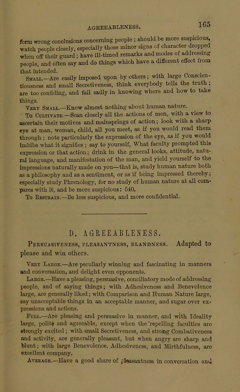 AGREEABLENESS. 1G5 form wrong conclusions concerning people ; should be more suspicious, watch people closely, especially those minor signs of character dropped when off their guard ; have ill-timed remarks and modes of addressing people, and often say and do things which have a different effect from that intended. Small.—Are easily imposed upon by others; with large Conscien- tiousness and small Secretiveness, think everybody tells the truth ; are too confiding, and fail sadly in knowing where and how to take things. Yery Small.—Know almost nothing about human nature. To Cultivate.—Scan closely all the actions of men, with a view to ascertain their motives and mainsprings of action; look with a sharp eye at man, woman, child, all you meet, as if you would read them through ; note particularly the expression of the eye, as if you would imbibe what it signifies ; say to yourself, What faculty prompted this expression or that action; drink in the general looks, attitude, natu- ral language, and manifestation of the man, and yield yourself to the impressions naturally made on you—that is, study human nature both as a philosophy and as a sentiment, or as if being impressed thereby; especially study Phrenology, for no study of human nature at all com- pares with it, and he more suspicious: 540. To Kestrain.—Be less suspicious, and more confidential. D. AG Pi EE ABLENESS. Persuasiveness, pleasantness, blandness. Adapted to please and win others. Yery Large.—Are peculiarly winning and fascinating in manners and conversation, and delight even opponents. Large.—Have a pleasing, persuasive, conciliatory mode of addressing people, and of saying things; with Adhesiveness and Benevolence large, are generally liked; with Comparison and Human Nature large, say unacceptable things in an acceptable manner, and sugar over ex- pressions and actions. Full.—Are pleasing and persuasive in manner, and -with Ideality large, polite and agreeable, except when the 'repelling faculties are strongly excited ; with small Secretiveness, and strong Comhativeness and activity, are generally pleasant, but when angry are sharp and blunt; with large Benevolence, Adhesiveness, and Mirthfulness, are excellent company. Average.—Have a good share of pleasantness in conversation and