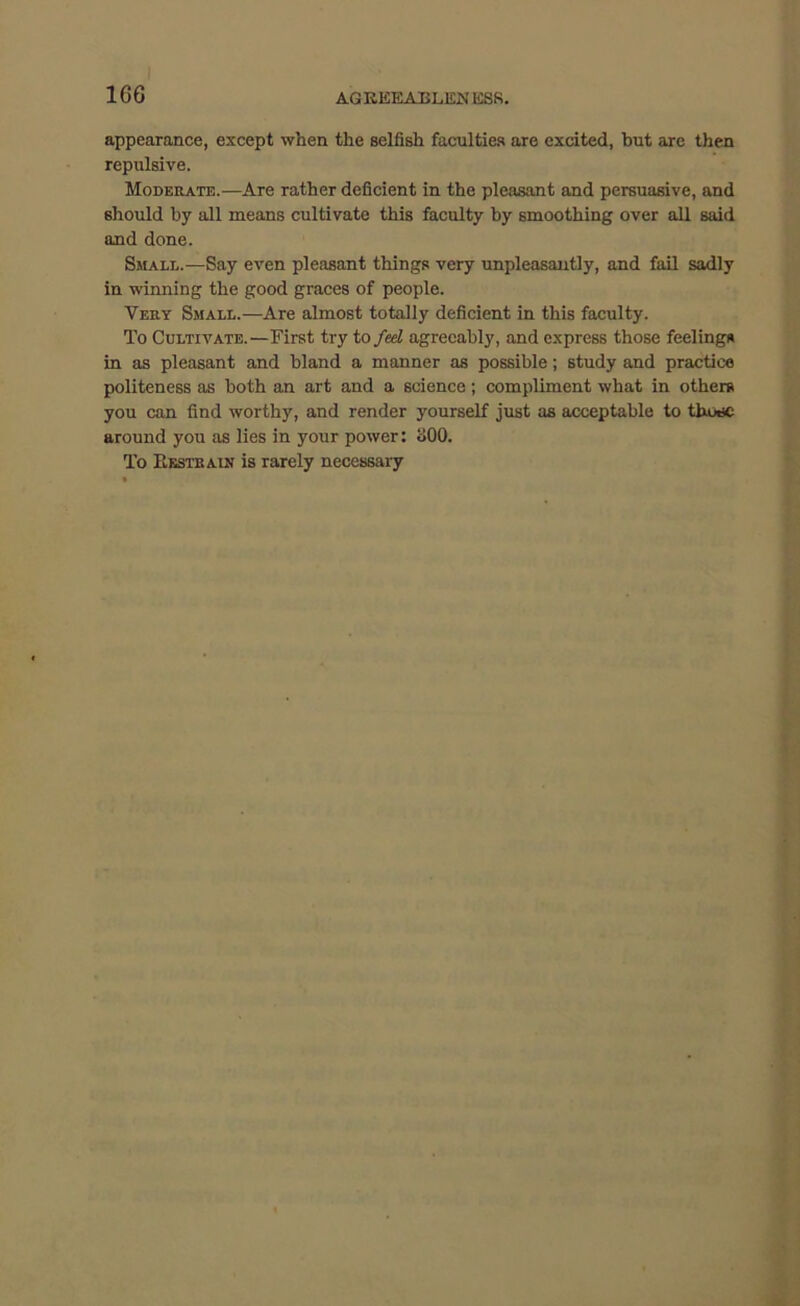 16G AGKEEABLliNKSR. appearance, except when the selfish faculties are excited, hut are then repulsive. Moderate.—Are rather deficient in the pleasant and persuasive, and should by all means cultivate this faculty by smoothing over all said and done. Small.—Say even pleasant things very unpleasantly, and fail sadly in winning the good graces of people. Very Small.—Are almost totally deficient in this faculty. To Cultivate.—First try to feel agreeably, and express those feelings in as pleasant and bland a manner as possible; study and practice politeness as both an art and a science ; compliment what in others you can find worthy, and render yourself just as acceptable to those around you as lies in your power: oOO. To Bksteain is rarely necessary