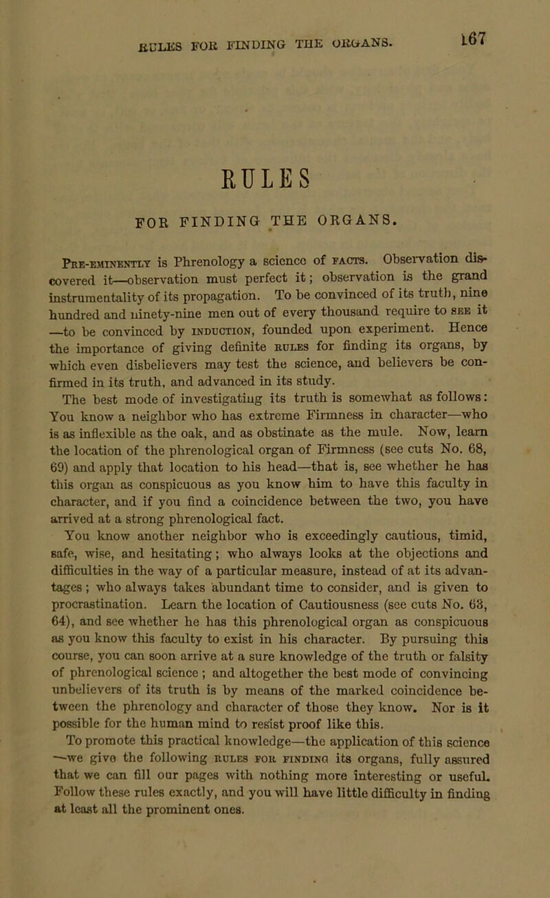 RULES FOR FINDING THE ORGANS. Pre-eminently is Phrenology a science of facts. Observation dis- covered it—observation must perfect it; observation is the grand instrumentality of its propagation. To be convinced of its truth, nine hundred and ninety-nine men out of every thousand require to see it —to he convinced by induction, founded upon experiment. Hence the importance of giving definite rules for finding its organs, by ■which even disbelievers may test the science, and believers be con- firmed in its truth, and advanced in its study. The best mode of investigating its truth is somewhat as follows: You know a neighbor who has extreme Firmness in character—who is as inflexible as the oak, and as obstinate as the mule. Now, learn the location of the phrenological organ of Firmness (see cuts No. 68, 69) and apply that location to his head—that is, see whether he has this organ as conspicuous as you know him to have this faculty in character, and if you find a coincidence between the two, you have arrived at a strong phrenological fact. You know another neighbor who is exceedingly cautious, timid, safe, wise, and hesitating; who always looks at the objections and difficulties in the way of a particular measure, instead of at its advan- tages ; who always takes abundant time to consider, and is given to procrastination. Learn the location of Cautiousness (see cuts No. 63, 64), and see whether he has this phrenological organ as conspicuous as you know this faculty to exist in his character. By pursuing this course, you can soon arrive at a sure knowledge of the truth or falsity of phrenological science ; and altogether the best mode of convincing unbelievers of its truth is by means of the marked coincidence be- tween the phrenology and character of those they know. Nor is it possible for the human mind to resist proof like this. To promote this practical knowledge—the application of this science —we give the following rules for finding its organs, fully assured that we can fill our pages with nothing more interesting or usefuL Follow these rules exactly, and you will have little difficulty in finding at least all the prominent ones.