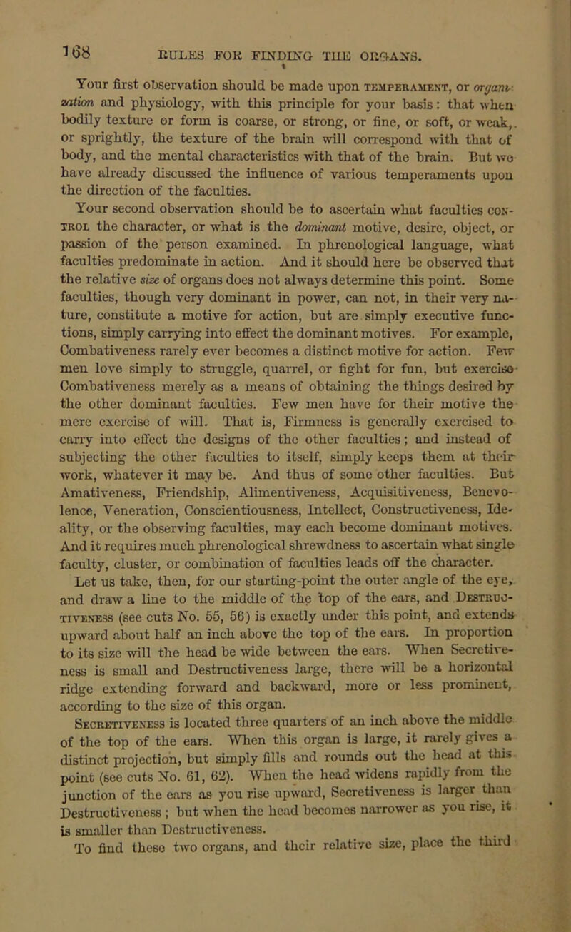 I Your first observation should be made upon temperament, or organi- zation and physiology, with this principle for your basis: that when bodily texture or form is coarse, or strong, or fine, or soft, or weak,, or sprightly, the texture of the brain will correspond with that of body, and the mental characteristics with that of the brain. But we have already discussed the influence of various temperaments upon the direction of the faculties. Your second observation should be to ascertain what faculties con- trol the character, or what is the dominant motive, desire, object, or passion of the person examined. In phrenological language, what faculties predominate in action. And it should here be observed that the relative size of organs does not always determine this point. Some faculties, though very dominant in power, can not, in their very na- ture, constitute a motive for action, but are simply executive func- tions, simply carrying into effect the dominant motives. For example, Combativeness rarely ever becomes a distinct motive for action. Few men love simply to struggle, quarrel, or fight for fun, but exercise Combativeness merely as a means of obtaining the things desired by the other dominant faculties. Few men have for their motive the mere exercise of will. That is, Firmness is generally exercised to carry into effect the designs of the other faculties; and instead of subjecting the other faculties to itself, simply keeps them at their work, whatever it may be. And thus of some other faculties. But Amativeness, Friendship, Alimentiveness, Acquisitiveness, Benevo- lence, Veneration, Conscientiousness, Intellect, Constructiveness, Ide- ality, or the observing faculties, may each become dominant motives. And it requires much phrenological shrewdness to ascertain what single faculty, cluster, or combination of faculties leads off the character. Let us take, then, for our starting-point the outer angle of the eye, and draw a line to the middle of the 'top of the ears, and Destruc- tiveness (see cuts No. 55, 56) is exactly under this point, and extends upward about half an inch above the top of the ears. In proportion to its size will the head be wide between the ears. When Secrctive- ness is small and Destructiveness large, there will be a horizontal ridge extending forward and backward, more or less prominent, according to the size of this organ. Secretiveness is located three quarters of an inch above the middle of the top of the ears. When this organ is large, it rarely gives a distinct projection, but simply fills and rounds out the head at this point (see cuts No. 61, 62). When the head widens rapidly from the junction of the ears as you rise upward, Secretiveness is larger, than Destructiveness ; but when the head becomes narrower as you rise, it is smaller than Destructiveness. To find these two organs, and their relative size, place the third