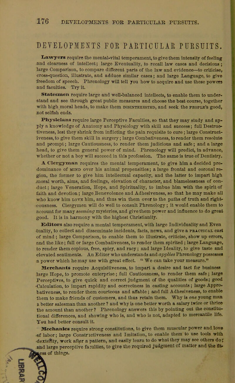 DEVELOPMENTS FOR PARTICULAR PURSUITS. Lawyers require the mental-vital temperament, to give them intensity of feeling and clearness of intellect; large Eventuality, to recall law cases and decisions; large Comparison, to compare different parts of the law and evidence—to criticise, cross-question, illustrate, and adduce similar cases; and large Language, to give freedom of speech. Phrenology will tell you how to acquire and use these powers and faculties. Try it. Statesmen require large and well-balanced intellects, to enable them to under- stand and see through great public measures and choose the best course, together with high moral heads, to make them disinterested, and seek the people’s good, not selfish ends. Physicians require large Perceptive Faculties, so that they may study and ap- ply a knowledge of Anatomy and Physiology with skill and success; full Destruc- tiveness, lest they shrink from inflicting the pain requisite to cure; large Construct- iveness, to give them skill in surgery; large Combati veness, to render them resolute and prompt; large Cautiousness, to render them judicious and safe ; and a large head, to give them general power of mind. Phrenology will predict, in advance, whether or not a hoy will succeed in this profession. The same is true of Dentistry. A Clergyman requires the mental temperament, to give him a decided pre- dominance of mind over his animal propensities; a large frontal and coronal re- gion, the former to give him intellectual capacity, and the latter to impart high moral worth, aims, and feelings, elevation of character, and blamelessness of con- duct; large Veneration, Hope, and Spirituality, to imbue him with the spirit of faith and devotion; large Benevolence and Adhesiveness, so that he may make all who know him love him, and thus win them over to the paths of truth and right- eousness. Clergymen will do well to consult Phrenology ; it would enable them to account for many seeming mysteries, and give them power and influence to do great good. It is in harmony with the highest Christianity. Editors also require a mental temperament, with large Individuality and Even tuality, to collect and disseminate incidents, facts, news, and give a practical cast of mind; large Comparison, to enable them to illustrate, criticise, show up errors, and the like; full or large Combativeness, to render them spirited ; large Language, to render them copious, free, spicy, and racy; and large Ideality, to give taste and elevated sentiments. An Editor who understands and applies Phrenology possesses a power which he may use with great effect. “We can take your measure.” merchants require Acquisitiveness, to impart a desire and tact for business large Hope, to promote enterprise; full Cautiousness, to render them safe; large Perceptires, to give quick and correct judgment of the qualities of goods; good •Calculation, to impart rapidity and correctness in casting accounts ; large Appro, bativeness, to render them courteous and affable ; and full Adhesiveness, to enable them to make friends of customers, and thus retain them. Why is one young man a bettor salesman than another ? and why is one better worth a salary twice or thrice the amount than another 1 Phrenology answers this by pointing out the constitu- tional differences, and showing who is, and who is not, adapted to mercantile life. Tou had better consult it. Mcclinnlcs require strong constitutions, to give them muscular power and love of labor; large Constrictivcncss and Imitation, to enable them to use tools with dexteftty, work aftpr a pattern, and easily learn to do what they may see others do; and large perceptive faculties, to give the required judgment of matter and the OU