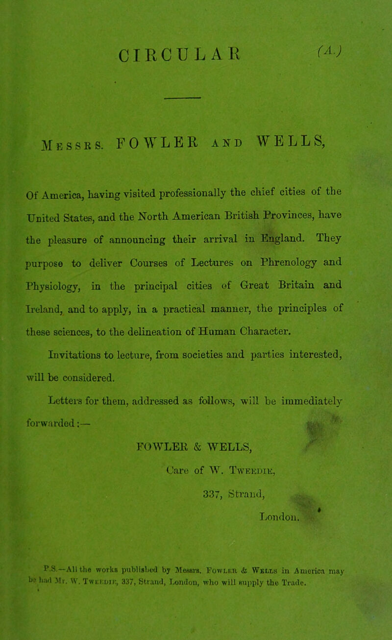 CIRCULAR (A.) Messrs. FOWLER and WELLS, Of America, having visited professionally the chief cities of the United States, and the North American British Provinces, have the pleasure of announcing their arrival in England. They purpose to deliver Courses of Lectures on Phrenology and Ireland, and to apply, in a practical manner, the principles of these sciences, to the delineation of Human Character. Invitations to lecture, from societies and parties interested, will he considered. Letters for them, addressed as follows, will be immediately forwarded:— P.S.—All the works published by Messrs. Fowler & Wells in America may he had Mr. W. Twei'.dir, 337, Strand, London, who will supply the Trade. Physiology, in the principal cities of Great Britain and FOWLER & WELLS, Care of W. Tweedie, 337, Strand, London.