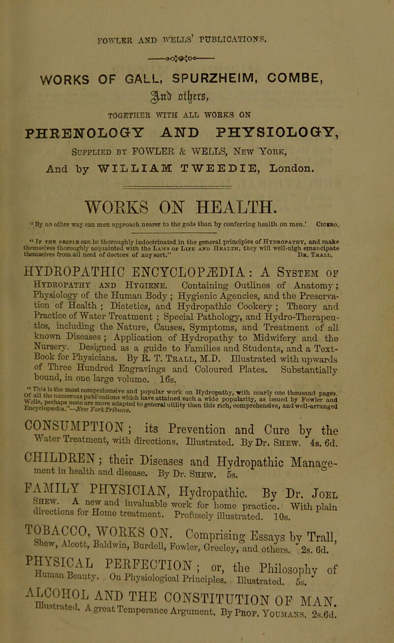 WORKS OF GALL, SPURZHEIM, COMBE, others, TOGETHER WITH ALL WORKS ON PHRENOLOGY AND PHYSIOLOGY, Supplied by FOWLER & WELLS, New York, And by WILLIAM TWEEDIE, London. WORKS OK HEALTH. •' By no other way can men approach nearer to the gods thnn by conferring health on men.’ Cicbro. u Tf thb prop lb can be thoroughly indoctrinated in the general principles of Hydropathy, and make themselves thoroughly acquainted with the Laws of Life and Health, they will well-nigh emancipate themselves from all need of doctors of any sort.” Dr. Trall. HYDROPATHIC ENCYCLOPAEDIA : A System of Hydropathy and Hygiene. Containing Outlines of Anatomy; Physiology of the Human Body ; Hygienic Agencies, and the Preserva- tion of Health ; Dietetics, and Hydropathic Cookery ; Theory and Practice of Water Treatment ; Special Pathology, and Hydro-Therapeu- tics, including the Nature, Causes, Symptoms, and Treatment of all known Diseases ; Application of Hydropathy to Midwifery and the Nursery. Designed as a guide to Families and Students, and a Text- Book for Physicians. By R. T. Trall, M.D. Illustrated with upwards of Three Hundred Engravings and Coloured Plates. Substantially bound, in one large volume. 16s. P“PU'« worl; on Hydropathy, with nearly one thousand pages. ...... , ou8 Plications which have attained such a wide popularity, as issued by Fowler and t0utili* «-»this richfcomprehensive, andU-arranged CONSUMPTION; its Prevention and Cure by the Water Treatment, with directions. Illustrated. By Dr. Shew. 4s. 6d. CHILDREN; their Diseases and Hydropathic Manage- ment in health and disease. By Dr. Shew. 5s. FAMILY PHYSICIAN, Shew. A new and invaluable directions for Homo treatment. Hydropathic. By Dr. Joel work for home practice. With plain Profusely illustrated. 10s. 1 Sh?A h ’ ru i°11KS 0 Uprising Essays hy Trail, Show, Alcott, Baldwin, Burdoll, Fowler, Greeley, and others. 2s. Gd. PHYSICAL PERFECTION ; or, the Philosophy of Inman Beauty. On Physiological Principles. Illustrated. 5s. ^ ALCOHOL AND THE CONSTITUTION OF MAN ustrated. A great Temperance Argument. By Prop. Youmans. 2s.Gd!