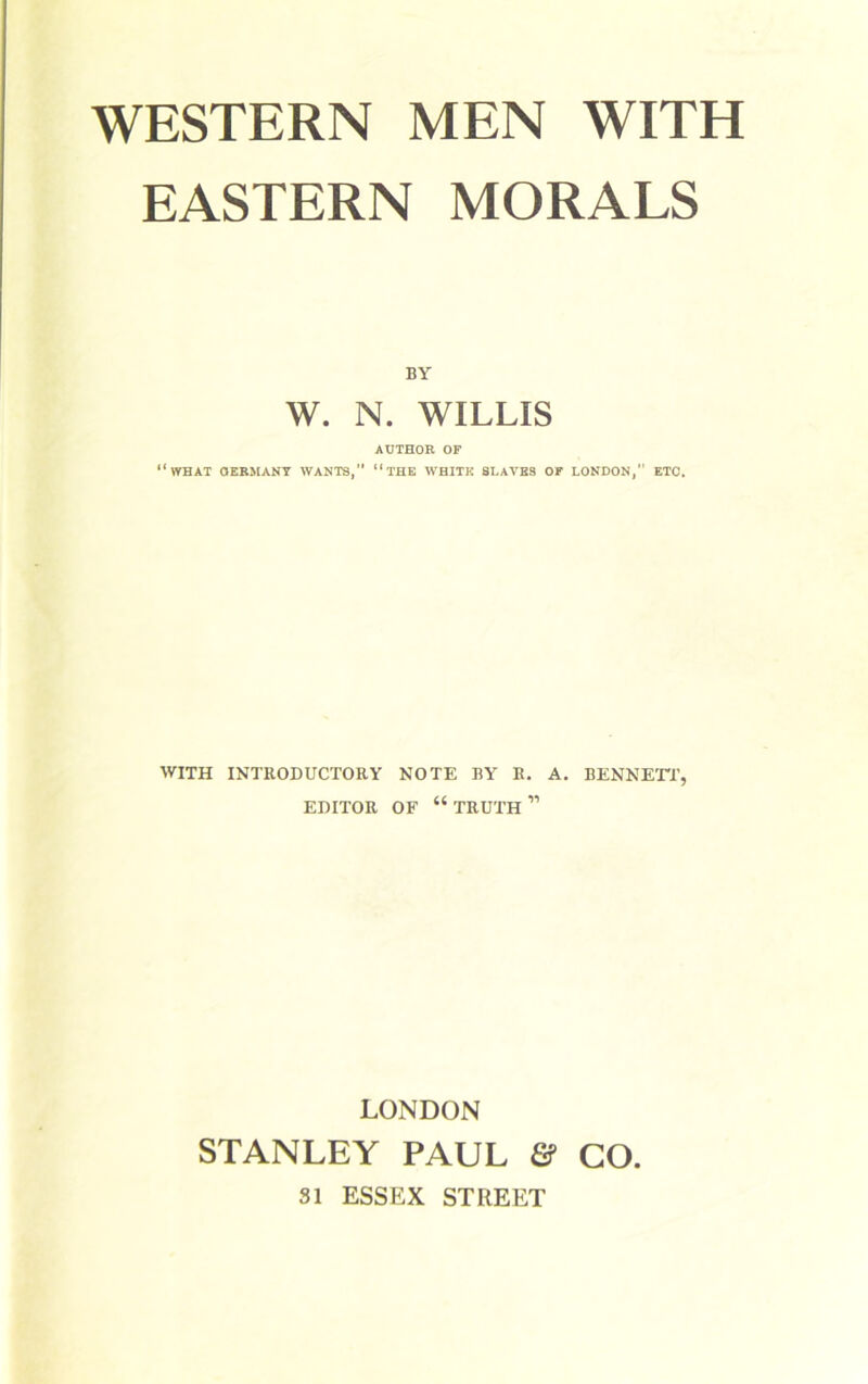 EASTERN MORALS BY W. N. WILLIS AUTHOR OF “WHAT GERMANY WANTS, “THE WHITE SLATES OF LONDON,” ETC. WITH INTRODUCTORY NOTE BY R. A. BENNETT, EDITOR OF “ TRUTH ” LONDON STANLEY PAUL & GO. SI ESSEX STREET