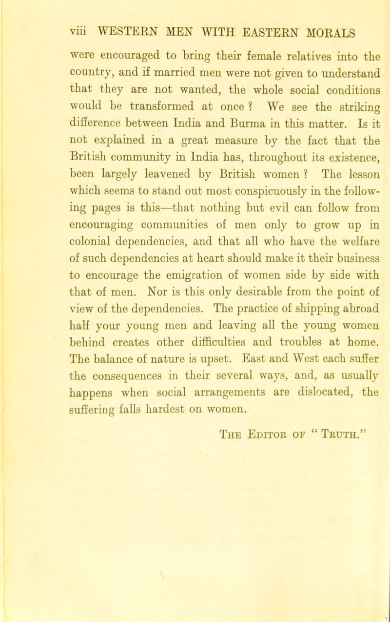 were encouraged to bring their female relatives into the country, and if married men were not given to understand that they are not wanted, the whole social conditions would be transformed at once ? We see the striking difference between India and Burma in this matter. Is it not explained in a great measure by the fact that the British community in India has, throughout its existence, been largely leavened by British women ? The lesson which seems to stand out most conspicuously in the follow- ing pages is this—that nothing but evil can follow from encouraging communities of men only to grow up in colonial dependencies, and that all who have the welfare of such dependencies at heart should make it their business to encourage the emigration of women side by side with that of men. Nor is this only desirable from the point of view of the dependencies. The practice of shipping abroad half your young men and leaving all the young women behind creates other difficulties and troubles at home. The balance of nature is upset. East and West each suffer the consequences in their several ways, and, as usually happens when social arrangements are dislocated, the suffering falls hardest on women. The Editor of “ Truth.”