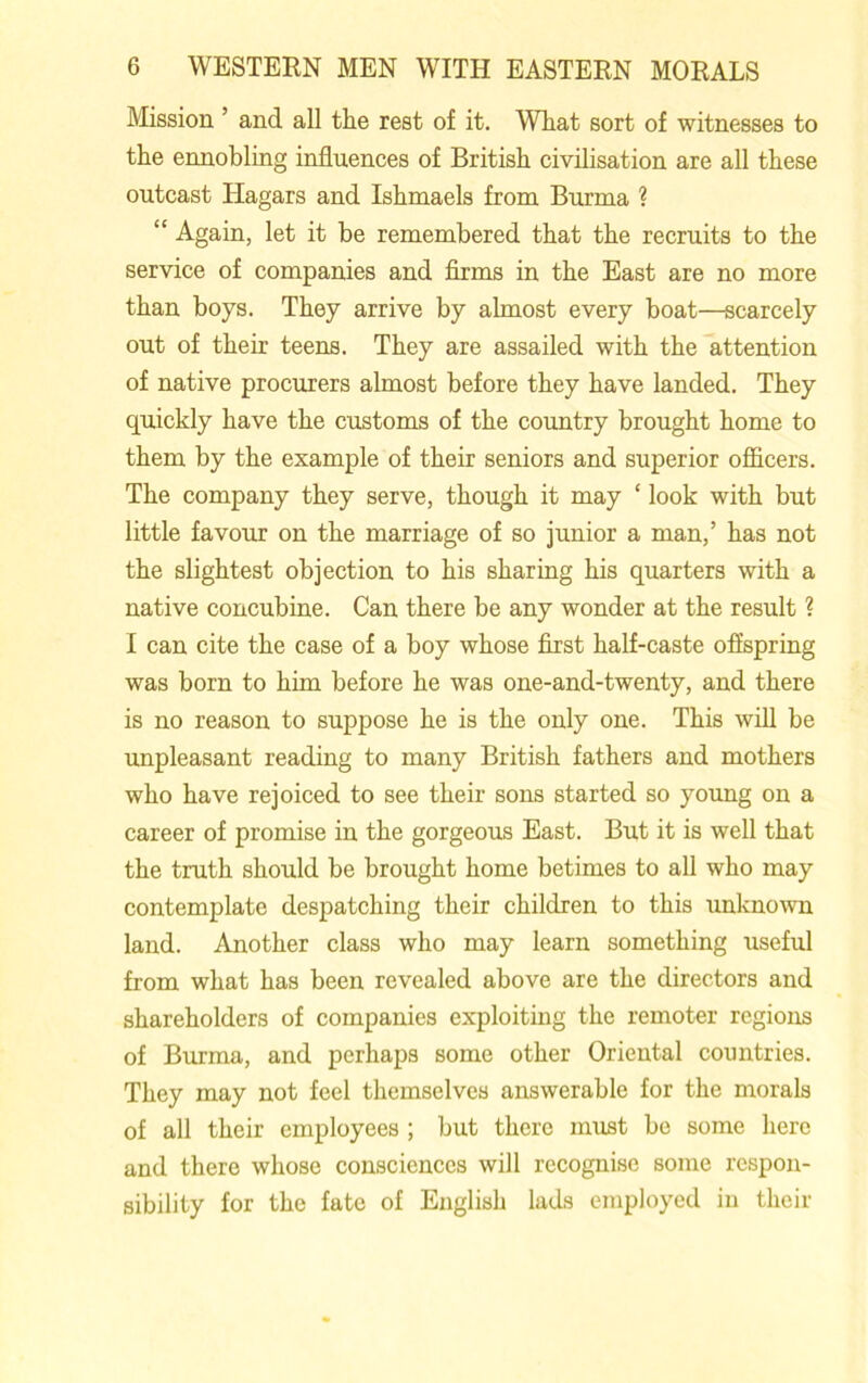 Mission ’ and all the rest of it. What sort of witnesses to the ennobling influences of British civilisation are all these outcast Hagars and Ishmaels from Burma ? “ Again, let it be remembered that the recruits to the service of companies and firms in the East are no more than boys. They arrive by almost every boat—scarcely out of their teens. They are assailed with the attention of native procurers almost before they have landed. They quickly have the customs of the country brought home to them by the example of their seniors and superior officers. The company they serve, though it may ‘ look with but little favour on the marriage of so junior a man,’ has not the slightest objection to his sharing his quarters with a native concubine. Can there be any wonder at the result ? I can cite the case of a boy whose first half-caste offspring was born to him before he was one-and-twenty, and there is no reason to suppose he is the only one. This will be unpleasant reading to many British fathers and mothers who have rejoiced to see their sons started so young on a career of promise in the gorgeous East. But it is well that the truth should be brought home betimes to all who may contemplate despatching their children to this unknown land. Another class who may learn something useful from what has been revealed above are the directors and shareholders of companies exploiting the remoter regions of Burma, and perhaps some other Oriental countries. They may not feel themselves answerable for the morals of all their employees ; but there must be some here and there whose consciences will recognise some respon- sibility for the fate of English lads employed in their