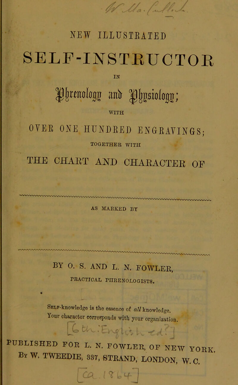 NEW ILLUSTEATED SELF-INSTKUCTOE IN llratolop mii |lj2sioitj[j; WITH OYEE ONE HUNDEED ENGEAVINGS; TOGETHER WITH THE CHAET AND CHAEACTEE OF AS MARKED BT BY 0. s. AND L. N. FOWLER, PBAOTICAL PHRENOLOGISTS. SELy-knowledge is the essence of a« knowledge. Your character corresponds with your organization. PUBLISHED FOR L. N. FOWLER, OF NEW YORK, By W. TWEEDIE, 337, STRAND. LONDON, W. C. i ^ b