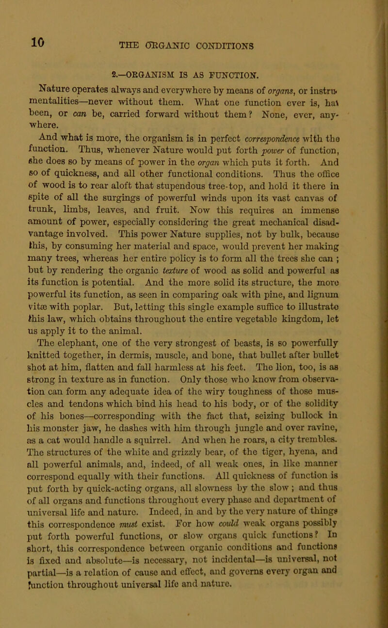 2.—ORGANISM IS AS EHNCTION. Nature operates always and everywhere by means of organs, or instru. mentalities—never without them. What one funetion ever is, ha^ been, or can be, carried forward without them? None, ever, any- where. And what is more, the organism is in perfect correspondence with the function. Thus, whenever Nature woidd put forth pemer of function, she does so by means of power in the organ which puts it forth. And so of quickness, and all other functional conditions. Thus the office of wood is to rear aloft that stupendous tree-top, and hold it there in spite of all the surgings of powerful winds upon its vast canvas of trunk, limbs, leaves, and fruit. Now this requires an immense amount of power, especially considering the great mechanical disad- vantage involved. This power Nature supplies, not by bulk, because this, by consuming her material and space, would prevent her making many trees, whereas her entire policy is to foim all the trees she can ; bnt by rendering the organic texture of wood as solid and powerful as its function is potential. And the more solid its structure, the more powerful its function, as seen in comparing oak with pine, and lignum vitm with poplar. But, letting this single example suffice to illustrato this law, which obtains throughout the entire vegetable kingdom, let us apply it to the animal. The elephant, one of the very strongest of beasts, is so powerfully knitted together, in dermis, muscle, and bone, that bullet after bullet shot at him, flatten and fall harmless at his feet. The lion, too, is as strong in texture as in flmction. Only those who know from observa- tion can form any adequate idea of the wiry toughness of those mus- cles and tendons which bind his head to his body, or of the solidity of his bones—corresponding with the fact that, seizing bullock in his monster jaw, he dashes with him through jimgle and over ravine, as a cat would handle a squirrel. And when he roars, a city trembles. The structures of the white and grizzly bear, of the tiger, hyena, and all powerful animals, and, indeed, of all weak ones, in like manner correspond equally with their functions. All quickness of function is put forth by quick-acting organs, all slo^vness by the slow ; and thus of all organs and functions throughout every phase and department of universal life and nature. Indeed, in and by the very nature of things this correspondence must exist. For how couM weak organs possibly put forth powerful functions, or slow organs quick functions? In short, this correspondence between organic conditions and functions is fixed and absolute—is necessary, not incidental—is universal, not partial—is a relation of cause and effect, and governs every organ and function throughout universal life and nature.