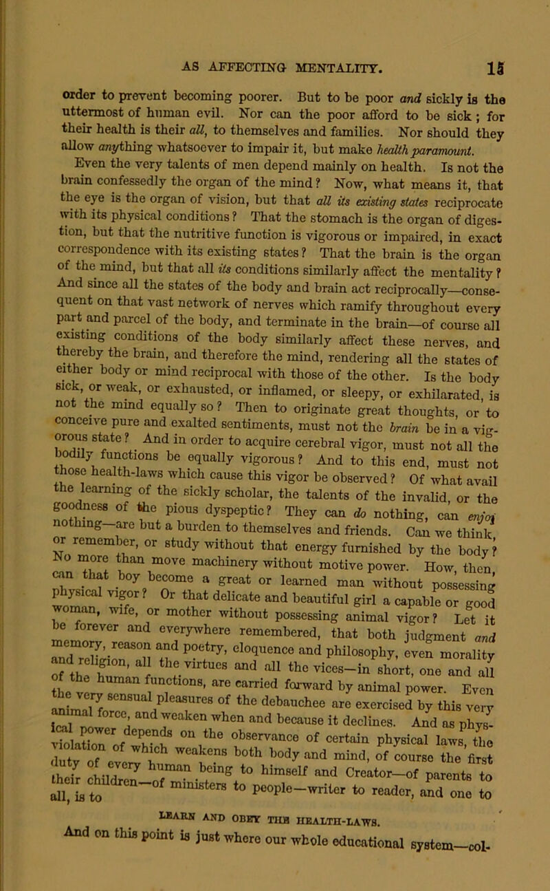order to prerent becoming poorer. But to be poor and sickly is the uttermost of human evil. Nor can the poor afford to be sick; for their health is their all, to themselves and families. Nor should they allow anything whatsoever to impair it, but make lieallh parartwunt. Even the very talents of men depend mainly on health. Is not the brain confessedly the organ of the mind ? Now, what means it, that the eye is the organ of vision, but that all its existing states reciprocate with its physical conditions ? That the stomach is the organ of diges- tion, but that the nutritive fimotion is vigorous or impaired, in exact correspondence with its existing states? That the brain is the organ of the mind, but that all its conditions similarly affect the mentality ? And since aU the states of the body and brain act reciprocally—conse- quent on that vast network of nerves which ramify throughout every part and parcel of the body, and terminate in the brain—of course all easting conditions of the body similarly affect these nerves, and thereby the brain,^ and therefore the mind, rendering all the states of either body or mind reciprocal with those of the other. Is the body sick, or weak, or exhausted, or inflamed, or sleepy, or exhUarated is not the mmd equally so ? Then to originate great thoughts, or to conceive pure and exalted sentiments, must not the hram be in a vig- orous state? And in order to acquire cerebral vigor, must not all the bodily functions be equally vigorous? And to this end, must not those health-laws which cause this vigor be observed ? Of what avaU the learning of the sickly scholar, the talents of the invalid or the goodness of fee pious dyspeptic? They can do nothing, can enjoi nothing are but a burden to themselves and friends. Can we think m remem er, or study without that energy furnished by the body ? No more than move machinery without motive power. How, then ain that boy become a great or learned man without possessing Ilf. f ' Without possessing animal vigor? Let it be forever and everywhere remembered, that both judgment and moty, reason and poetry, eloquence and philosophy, even morality o? thfhT’ Vices-in short, one and all the ^ functions, are carried foi-ward by animal power. Even anim-iW P^^^’^res of the debauchee are exercised by this very Sr^werd l^ecause it declines. And as phys- violatbn observance of certain physical laws, the dutv of e weakens both body and mind, of course the first tv, ^ himself and Creator—of parents to jCL to *<. reader, n*: S I.BARN AND OBBV TIIH HEAXTH-LAWS And on thi, point ia ju.t where our whole educational spatein-col.