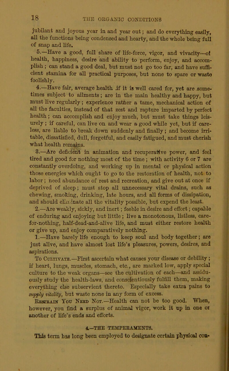 jubilant and joyous year in and year out; and do everytbing easily, all the functions being condensed and hearty, and the whole being full of snap and life. 6.—Have a good, full share of life-force, vigor, and vivaciiy-—ol health, happiness, desire and ability to perform, enjoy, and accom- plish ; can stand a good deal, but must not go too far, and have sufiS- cient stamina for all practical purposes, but none to spare or waste foolishly. 4.—Have fair, average health if it is well cared for, yet are .some- times subject to ailments; are in the main healthy and happy, but must live regularly; experience rather a tame, mechanical action of all the faculties, instead of that zest and rapture imparted by perfect health; can accomplish and enjoy much, but must take things leis- urely ; if careful, can live on and wear a good while yet, but if care- less, are liable to break down suddenly and finally; and become irri- table, dissatisfied, dull, forgetful, and easily fatigued, and must cherish what health rem^ms. 3.—^Are deficient in animation and recuperative power, and feel tired and good for nothing most of tho time; with activity 6 or 7 are constantly overdoing, and working up in mental or physical action those energies which ought to go to the restoration of health, not to labor; heed abundance of rest and recreation, and give out at once if deprived of sleep; must stop all unnecessary vital drains, such as chewing, smoking, drinking, late hours, and all forms of dissipation, and should eliminate all the vitality possible, but expend the least. 2.—Are weakly, sickly, and inert; feeble in desire and effort; capable of enduring and enjoying but little; live a monotonous, listless, care- for-nothing, half-dead-and-alive life, and must either restore health or give up, and enjoy comparatively nothing. 1.—Have barely life enough to keep soul and body together; are just alive, and have almost lost life’s pleasures, powers, desires, and aspirations. To CntTivATE.—First ascertain what causes your disease or debility; if heart, limgs, muscles, stomach, etc., are marked low, apply special culture to the weak organs—see the cultivation of each—and assidu- ously study the health-laws, and conscientiously fulfill them, making everything else subservient thereto. Especially take extra pains to supply vHality, but waste none in any form of excess. Eksteain You Need Not.—Health can not be too good. When, however, you find a surplus of animal vigor, work it up in one oi another of life’s ends and efforts. 4.-THE TEMPEKAMENTS. This term has long been employed to designate certain physical con-