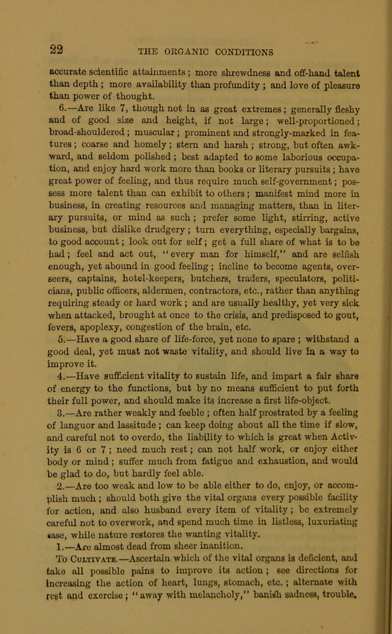 accurate scientific attainments; more shrewdness and ofif-hand talent than depth; more availability than profundity ; and love of pleasure than power of thought. 6.—Are like 7, though not in as great extremes; generally fleshy and of good size and height, if not large; well-proportioned; broad-shouldered; muscular ; prominent and strongly-marked in fea- tures ; coarse and homely; stem and harsh; strong, but often awk- ward, and seldom polished; best adapted to some laborious occupa- tion, and enjoy hard work more than books or literary pursuits; have great power of feeling, and thus require much self-government; pos- sess more talent than can exhibit to others; manifest mind more in business, in creating resources and managing matters, than in liter- ary pursuits, or mind as such ; prefer some light, stirring, active business, but dislike drudgery; turn everything, especially bargains, to good account; look out for self; get a full share of what is to be had; feel and act out, “every man for himself,” and are selfish enough, yet abound in good feeling ; incline to become agents, over- seers, captains, hotel-keepers, butchers, traders, speculators, politi- cians, public officers, aldermen, contractors, etc., rather than anything requiring steady or hard work ; and are usually healthy, yet very sick when attacked, brought at once to the crisis, and predisposed to gout, fevers, apoplexy, congestion of the brain, etc. 6.—Have a good share of life-force, yet none to spare ; withstand a good deal, yet must not waste vitality, and should live in a way to improve it. 4.—Have sufficient vitality to sustain life, and impart a fair share of energy to the functions, but by no means sufficient to put forth their full power, and should make its increase a first life-object. 3.—Are rather weakly and feeble ; often half prostrated by a feeling of languor and lassitude ; can keep doing about all the time if slow, and careful not to overdo, the liability to which is great when Activ- ity is 6 or 7; need much rest; can not half work, or enjoy either body or mind; suffer much from fatigue and exhaustion, and would be glad to do, but hardly feel able. 2.—Are too weak and low to be able either to do, enjoy, or accom- plish much ; should both give the vital organs every possible facility for action, and also husband every item of vitality; be extremely careful not to overwork, and spend much time in listless, luxuriating sase, while nature restores the wanting vitality. 1.—Are almost dead from sheer inanition. To Cultivate.—Ascertain which of the vital organs is deficient, and take all possible pains to improve its action; see directions for Increasing the action of heart, lungs, stomach, etc.; altemave with rcgt and exercise j “away with melancholy,” banisTi sadness, trouble.