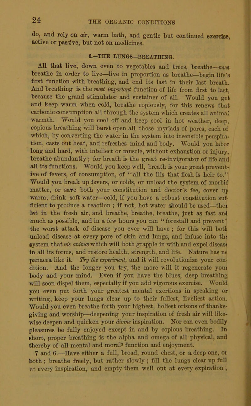 do, and rely on air, warm bath, and gentle but continued exerdse, active or pasiive, but not on medicines. 6.—THE LUNGS—BEEATHING. All that live, down even to vegetables and trees, breathe—mtsl breathe in order to live—live in proportion as breathe—begin life’s first function with breathing, and end its last in their last breath. And breathing is the moat important function of life from first to last, because the grand stimulator and sustainer of all. Would you get and keep warm when cold, breathe copiously, for this renews that carbonic consumption all through the system which creates all animal warmth. Would you cool off and keep cool in hot weather, deep, copious breathing will burst open all those mjTiads of pores, each of which, by converting the water in the system into insensible perspira- tion, casts out heat, and refreshes mind and body. Would you labor long and hard, with intellect or muscle, without exhaustion or injury, breathe abundantly ; for breath is the great re-invigorator of life and all its fimctions. Would you keep well, breath is your great prevent- ive of fevers, of consumption, of “all the ills that flesh is heir to. Would you break up levers, or colds, or unload the system of morbid matter, or save both your constitution and doctor’s fee, cover uj warm, drink soft water—cold, if you have a robust constitution suf- ficient to produce a reaction ; if not, hot water diould be used—thei let in the fresh air, and breathe, breathe, breathe, just as fast anl much as possible, and in a few hours you can “forestall and prevent” the worst attack of disease you ever will have; for this will botl unload disease at every pore of skin and lungs, and infuse into the system that vis aninuB which wUl both grapple in with and expel disease in all its forms, and restore health, strength, and life. Nature has no panacea like it. Try the experiment, and it will revolutionize your con- dition. And the longer you try, the more will it regenerate youi body and your mind. Even if you have the blues, deep breathing will soon dispel them, especially if you add vigorous exercise. Would you even put forth your greatest mental exertions in speaking or writing, keep your lungs clear up to their fullest, liveliest action. Would you even breathe forth your highest, holiest orisons of thanks- giving and worship—deepening your inspiration of fresh air will like- wise deepen and quicken your divine inspiration. Nor can even bodily pleasures be fully enjoyed except in and by copious breathing. In short, proper breathing is the alpha and omega of all physical, and thereby of all mental and moraP function and enjoyment. 7 and 6.—Have either a full, broad, round chest, or a deep one, ot both ; breathe freely, but rather slowly ; fill the lungs clear up full at every inspiration, and empty them well out at every expiration ,