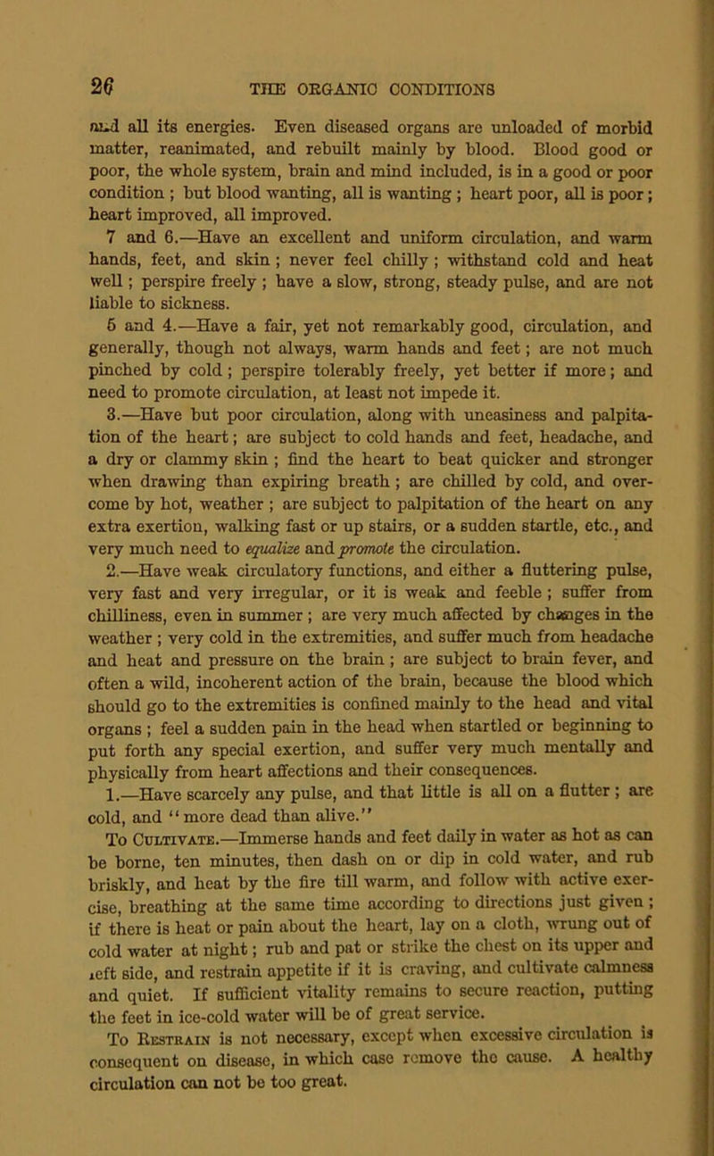 aud all its energies. Even diseased organs are unloaded of morbid matter, reanimated, and rebuilt mainly by blood. Blood good or poor, the whole system, brain and mind included, is in a good or poor condition ; but blood wanting, all is wanting ; heart poor, all is poor; heart improved, all improved. 7 and 6.—Have an excellent and uniform circulation, and warm hands, feet, and skin; never feel chilly; withstand cold and heat well; perspire freely ; have a slow, strong, steady pulse, and are not liable to sickness. 6 and 4.—Have a fair, yet not remarkably good, circulation, and generally, though not always, warm hands and feet; are not much pinched by cold; perspire tolerably freely, yet better if more; and need to promote circulation, at least not impede it. 3.—Have but poor circulation, along with uneasiness and palpita- tion of the heart; are subject to cold hands and feet, headache, and a dry or clammy skin ; find the heart to beat quicker and stronger when drawing than expiring breath; are chilled by cold, and over- come by hot, weather ; are subject to palpitation of the heart on any extra exertion, walking fast or up stairs, or a sudden startle, etc., and very much need to equalize and promote the circulation. 2.—Have weak circulatory functions, and either a fluttering pulse, very fast and very irregular, or it is weak and feeble; suffer from chilliness, even in summer; are very much affected by chaeiges in the weather ; very cold in the extremities, and suffer much from headache and heat and pressure on the brain ; are subject to brain fever, and often a wild, incoherent action of the brain, because the blood which should go to the extremities is confined mainly to the head and vital organs ; feel a sudden pain in the head when startled or beginning to put forth any special exertion, and suffer very much mentally and physically from heart affections and their consequences. 1.—Have scarcely any pulse, and that little is all on a flutter; are cold, and “ more dead than alive.” To Cultivate.—Immerse hands and feet daily in water as hot as can be borne, ten minutes, then dash on or dip in cold water, and rub briskly, and heat by the fire till warm, and follow with active exer- cise, breathing at the same time according to directions just given; if there is heat or pain about the heart, lay on a cloth, wrung out of cold water at night j rub and pat or strike the chest on its upper and left side, and restrain appetite if it is craving, and cultivate calmness and quiet. If sufficient vitality remains to secure reaction, putting the feet in ice-cold water will be of great service. To Bestkain is not necessary, except when excessive circulation is consequent on disease, in which case remove the cause. A healthy circulation can not bo too great.